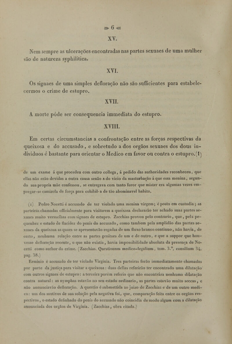 XV. Nem sempre as ulcerações encontradas nas partes sexuaes de uma mulher são de natureza sypliilitica. XVI. Os signaes de uma simples defloração não são sufficientes para estabele- cermos o crime de estupro. XVII. A morte pôde ser consequência immediata do estupro. XVIII. Em certas circumstancias a confrontação entre as forças respectivas da queixosa e do accusado, e sobretudo a dos órgãos sexuaes dos dous in- divíduos é bastante para orientar o Medico em favor ou contra o estupro.(1) de um exame á que procedeu com outro collega, á pedido das authoridades reconheceu, que cilas não erão devidas a outra causa senão a do vicio da masturbação á que essa menina, segun- do sua própria mãe confessou, se entregava com tanto furor que mister era algumas vezes em- pregar-se camizola de força para cohibil-a de tão abominável habito. (i) Pedro Nocetti é accusado de ter violado uma menina virgem; é posto em custodia ; as parteiras chamadas officialmente para visitarem a queixosa declararão ter achado suas partes se- xuaes muito vermelhas com signaes de estupro. Zacchias provou pelo contrario, que, pela pe- quenhez e estado de flacidez do penis do accusado, como também pela amplidão das partes se- xuaes da queixosa as quaes se apresentavão regadas de um fluxo branco continuo , não havia, de certo, nenhuma relação entre as partes genitaes de um e de outro, e que a suppor que hou- vesse defloração recente, o que não existia, havia impossibilidade absoluta da presença de No- cetti comoauthordo crime. (Zacchias. Questionnm medico-legalium, tom. 3.°, consilium 34, pag. 38.) Erminio é accusado de ter violado Virgínia. Três parteiras forão immediatamente chamadas por parte da justiça para visitar a queixosa : duas delias referirão ter encontrado uma dilatação com outros signaes de estupro: a terceira porém referio que não encontrara nenhuma dilatação contra natural: as nymphas estavão no seu estado ordinário, as partes estavão muito seccas , e não annunciavão defloração. A questão é submettida ao juizo de Zacchias e de um outro medi- co: um dos motivos de sua solução pela negativa foi, que, comparação feita entre os órgãos res- pectivos , o estado definhado do penis do accusado não coincidia de modo algum com a dilatação annuuciada dos órgãos de Virgínia. (Zacchias, obra citada.)
