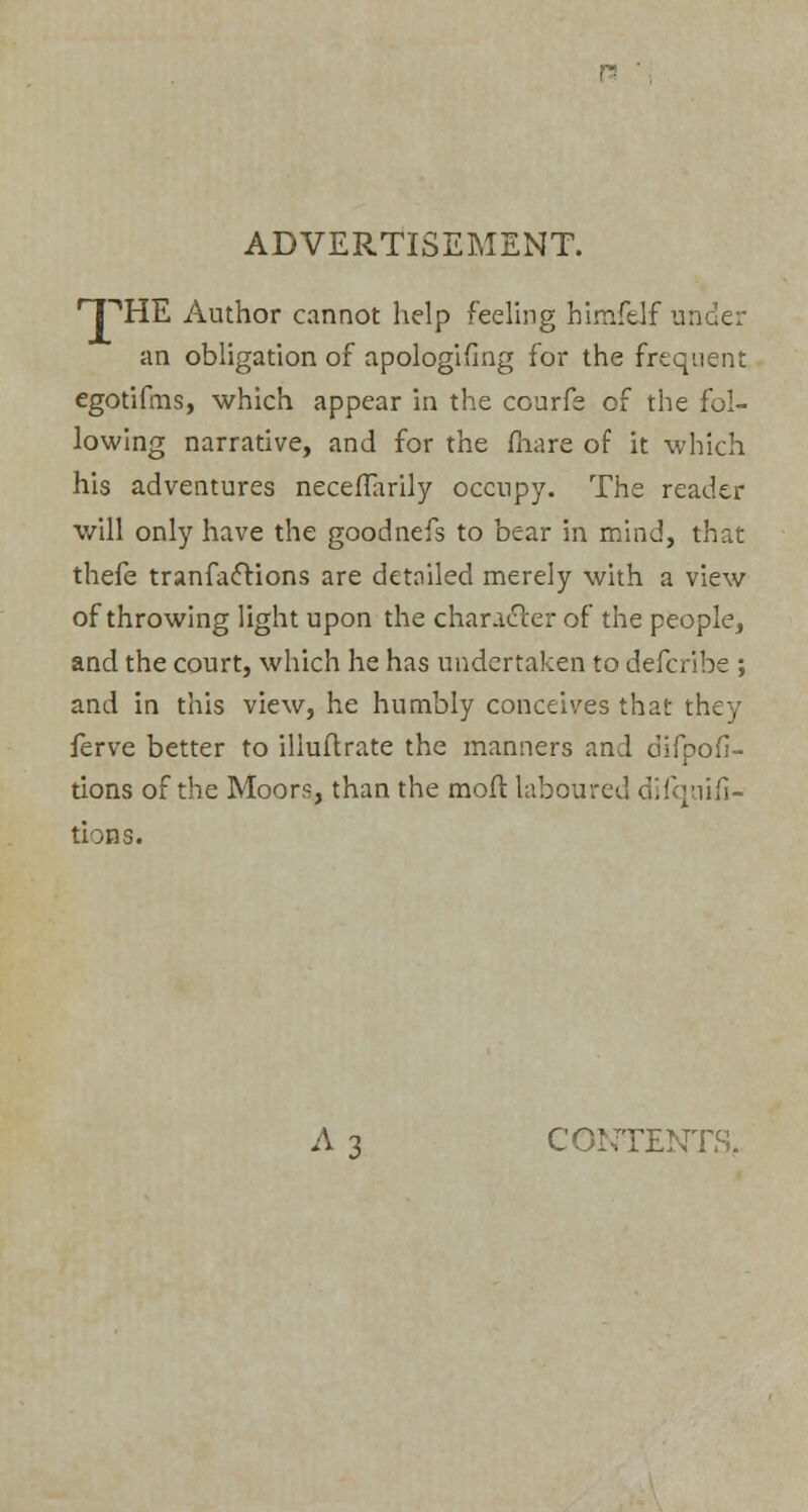ADVERTISEMENT. •PHE Author cannot help feeling himfeJf under an obligation of apologifing for the frequent egotifms, which appear in the courfe of the fol- lowing narrative, and for the (hare of it which his adventures neceflarily occupy. The reader will only have the goodnefs to bear in mind, that thefe tranfac~lions are detailed merely with a view of throwing light upon the character of the people, and the court, which he has undertaken to defcribe ; and in this view, he humbly conceives that they ferve better to iliuftrate the manners and difpofi- tions of the Moors, than the moft laboured difquifi- tions. A 3 CONTENTS,