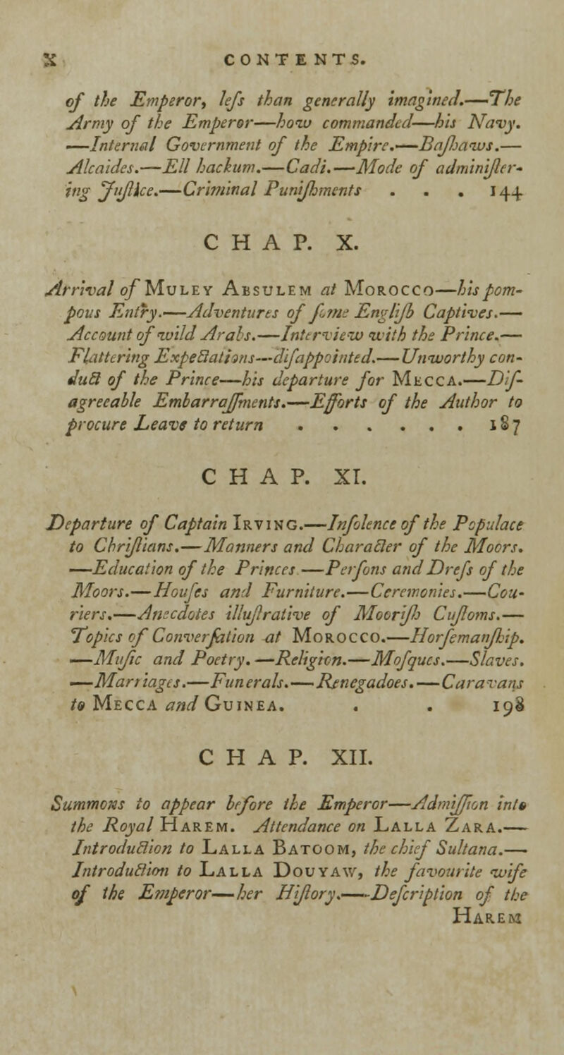 of the Emperor, lefs than generally imagine a1.—The Army of the Emperor—hoiv commanded—his Navy. —Internal Government of the Empire.—Bajhaivs.— Alcaides.—Ell hackum.—Cadi.—Mode of adminifler- ing jfujlice.—Criminal Punifhments . . . J 44. CHAP. X. Arrival ofMu le y Absulem at Morocco—his pom- pous Entry.—Adventures of Jim? Envlifh Captives.— Account ofivild Arabs.—Interview with the Prince.— Flattering ExpeBativis—difappcinted.—Unworthy con- duel of the Prince—his departure for Mecca.—Dif- agreeable Embarraffments.—Efforts of the Author to procure Leave to return 187 CHAP. XL Departure of Captain Irving.—Infolence of the Populace to Cbriflians.—Manners and Characler of the Moors. —Education of the Princes —Perfons and Drefs of the Moors.—Houfes and Furniture.—Ceremonies.—Cou- riers.—Anecdotes illuflralive of Moeri/h Cufloms.— Topics of Converfation at Morocco.—HorfemanfFip. —Mific and Poetry. —Religion.—Mofqucs.—Slaves. —Marriages.—Funerals.—Renegadoes.—Caravans to Mecca and Guinea. . . 198 CHAP. XII. Summons to appear before the Emperor—Admijfion into the Royal Harem. Attendance on Lalla Zara.— Introduclion to Lalla Batoom, the chief Sultana.— Introduction to Lalla Douyaw, the favourite ivife of the Emperor—her Hi/lory.—Defeription of the Harem