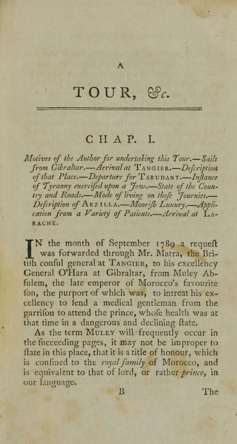 A TOUR, &c. CHAP. I. Motives of the Author for undertaking this Tour.—Sails from Gibraltar.—Arrival at Tangier.—Defcriptiott of that Place.—Departure for Tar u dan t.—Injlance of Tyranny eicercifed upon a Jew.—Stale of the Coun- try and Roads.—Mode of living on thefe jfournies.— Defcription of Arz illa.—Moori/h Luxury.—Appli- cation from a Variety of Patients.—Arrival at L.A- RACHE, IN the month of September 1789 a requeft was forwarded through Mr. Matra, the Bri- tiih conful general at Tangier, to his excellency General O'Hara at Gibraltar, from Muley Ab- fulem, the late emperor of Morocco's favourite fon, the purport of which was, to intreat his ex- cellency to fend a medical gentleman from the garrifon to attend the prince, whofe health was at that time in a dangerous and declining ftate. As the term Muley will frequently occur in the fucceeding pages, it may not be improper to ftate in this place, that it is a title of honour, which is confined to the royal family of Morocco, and is equivalent to that of lord, or rather prince^ in our language* B The