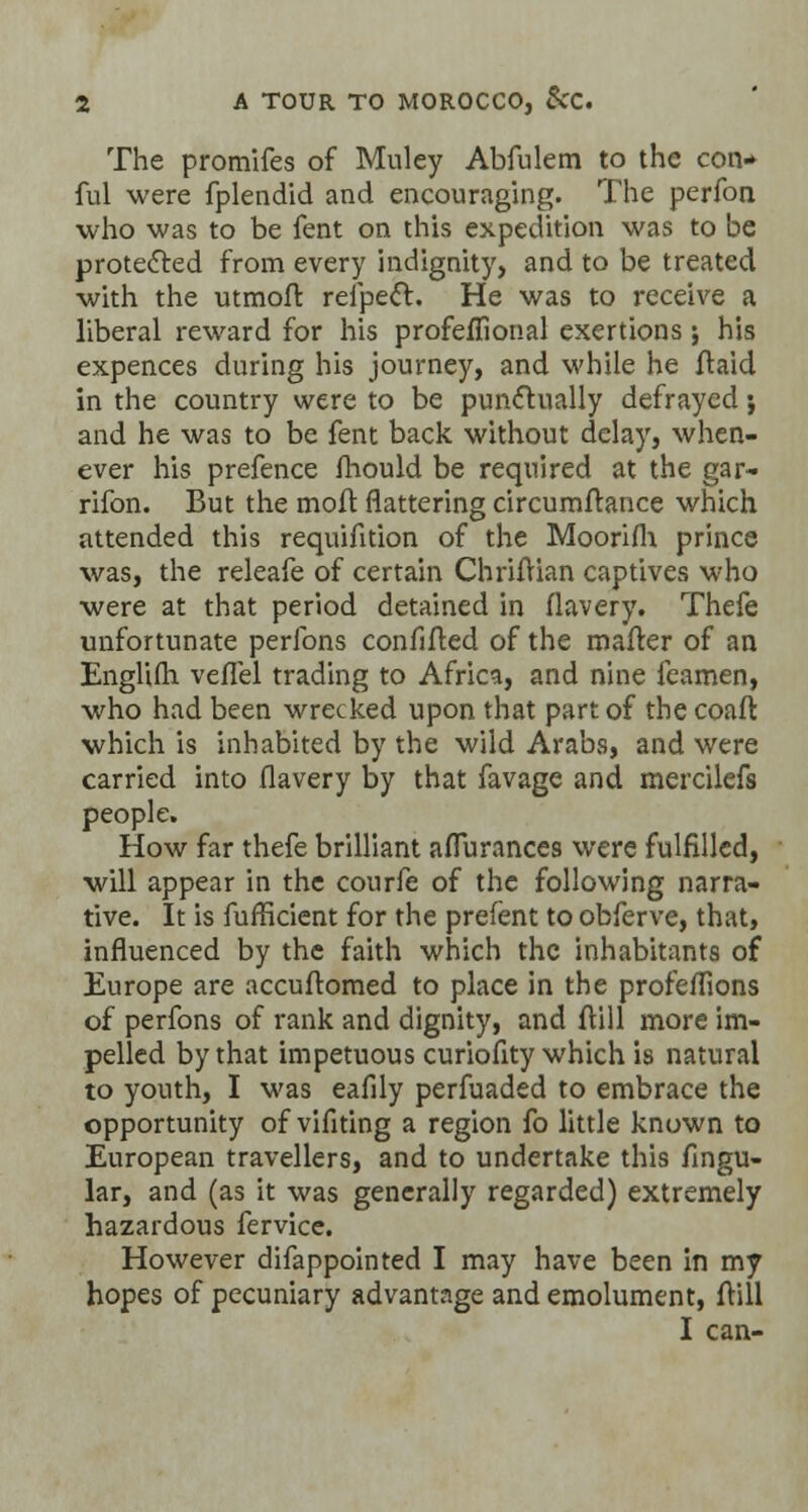 The promifes of Muley Abfulem to the con* ful were fplendid and encouraging. The perfon who was to be fent on this expedition was to be protected from every indignity, and to be treated with the utmofr, refpeft. He was to receive a liberal reward for his profeffional exertions; his expences during his journey, and while he ftaid in the country were to be punctually defrayed j and he was to be fent back without delay, when- ever his prefence fhould be required at the gar- rifon. But the moft flattering circumftance which attended this requifition of the Moorifh prince was, the releafe of certain Chriftian captives who were at that period detained in flavery. Thefe unfortunate perfons confifted of the matter of an EngKfti veflel trading to Africa, and nine feamen, who had been wrecked upon that part of the coaft which is inhabited by the wild Arabs, and were carried into flavery by that favage and mercilefs people. How far thefe brilliant aflurances were fulfilled, will appear in the courfe of the following narra- tive. It is fuffkient for the prefent to obferve, that, influenced by the faith which the inhabitants of Europe are accuftomed to place in the profeflions of perfons of rank and dignity, and ftill more im- pelled by that impetuous curiofity which is natural to youth, I was eafily perfuaded to embrace the opportunity of vifiting a region fo little known to European travellers, and to undertake this Angu- lar, and (as it was generally regarded) extremely hazardous fervice. However difappointed I may have been in my hopes of pecuniary advantage and emolument, frill I can-