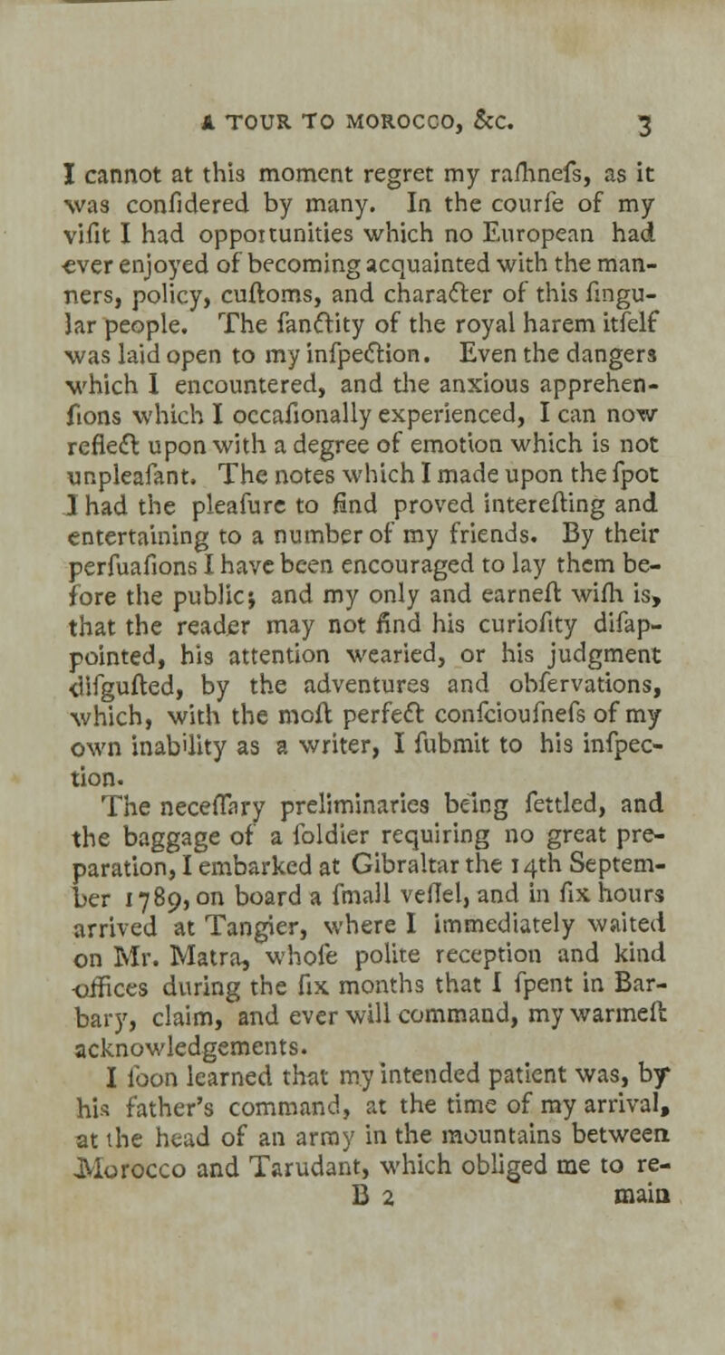 I cannot at this moment regret my ramnefs, as it was confidered by many. In the courfe of my vifit I had opportunities which no European had •ever enjoyed of becoming acquainted with the man- ners, policy, cuftoms, and character of this fingu- lar people. The fanctity of the royal harem itfelf was laid open to my infpection. Even the dangers which I encountered, and die anxious apprehen- fions which I occasionally experienced, I can now reflect upon with a degree of emotion which is not unpleafant. The notes which I made upon the fpot I had the pleafure to find proved interefting and entertaining to a number of my friends. By their perfuafions I have been encouraged to lay them be- fore the public; and my only and earneft wifh is, that the reader may not find his curiofity difap- pointed, his attention wearied, or his judgment <Ufgufted, by the adventures and obfervations, which, with the moil perfect confeioufnefs of my own inability as a writer, I fubmit to his inflec- tion. The neceffary preliminaries being fettled, and the baggage of a foldier requiring no great pre- paration, I embarked at Gibraltar the 14th Septem- ber 1789, on board a fmall veflel, and in fix hours arrived at Tangier, where I immediately waited on Mr. Matra, whole polite reception and kind •offices during the fix months that I fpent in Bar- bary, claim, and ever will command, my warmell acknowledgements. I loon learned that my intended patient was, by his father's command, at the time of my arrival, at the head of an array in the mountains between Morocco and Tarudant, which obliged me to re- B 2 main