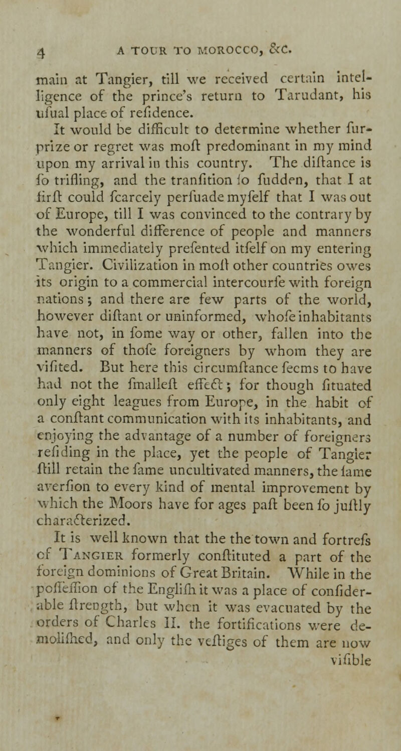 main at Tangier, till we received certain intel- ligence of the prince's return to Tarudant, his ufual place of refidence. It would be difficult to determine whether fur- prize or regret was moft predominant in my mind upon my arrival in this country. The diflance is io trifling, and the tranfition io fudden, that I at firft could fcarcely perfuade myfelf that I was out of Europe, till I was convinced to the contrary by the wonderful difference of people and manners which immediately prefented itfelf on my entering Tangier. Civilization in moil other countries owes its origin to a commercial intercourfe with foreign nations; and there are few parts of the world, however diftant or uninformed, whofe inhabitants have not, in fome way or other, fallen into the manners of thofe foreigners by whom they are vifited. But here this circumfrance fecms to have had not the fmallefl effect.; for though fituated only eight leagues from Europe, in the habit of a confrant communication with its inhabitants, and enjoying the advantage of a number of foreigners refiding in the place, yet the people of Tangier ftill retain the fame uncultivated manners, the lame averfion to every kind of mental improvement by which the Moors have for ages pair, beenfo juftly characterized. It is well known that the the town and fortrefs cf Tangier formerly conflituted a part of the foreign dominions of Great Britain. While in the poileffion of the Engliffiit was a place of confider- able flrength, but when it was evacuated by the orders of Charles II. the fortifications were de- molished, and only the vefliges of them are now vifible