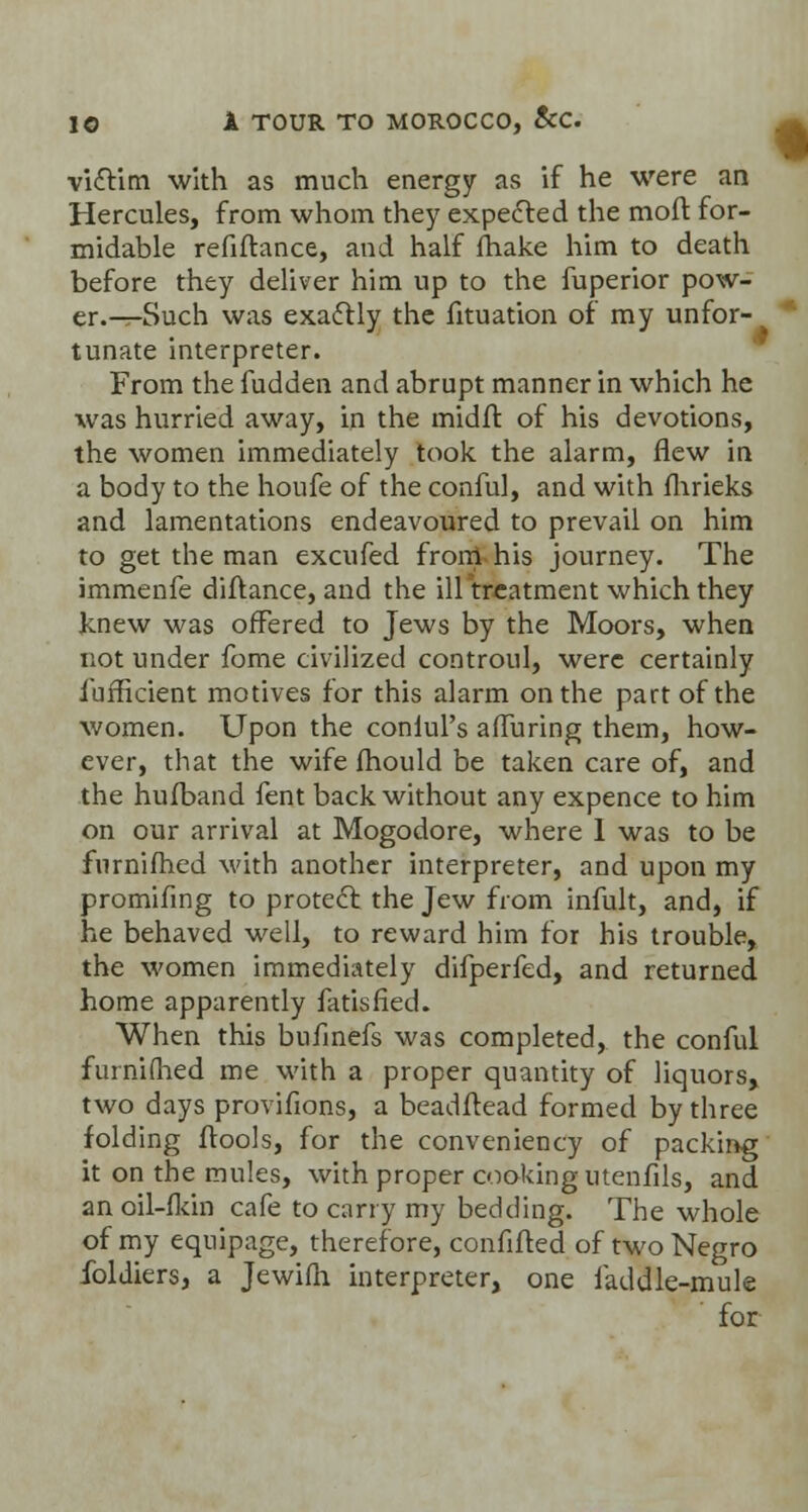 vicYim with as much energy as if he were an Hercules, from whom they expelled the moft for- midable refiftance, and half make him to death before they deliver him up to the fuperior pow- er.^-Such was exaflly the fituation of my unfor- tunate interpreter. From the fudden and abrupt manner in which he was hurried away, in the midft of his devotions, the women immediately took the alarm, flew in a body to the houfe of the conful, and with fhrieks and lamentations endeavoured to prevail on him to get the man excufed front his journey. The immenfe diftance, and the ill treatment which they knew was offered to Jews by the Moors, when not under fome civilized controul, were certainly iufficient motives for this alarm on the part of the women. Upon the conlul's afTuring them, how- ever, that the wife mould be taken care of, and the hufband fent back without any expence to him on our arrival at Mogodore, where 1 was to be furnifhed with another interpreter, and upon my promifing to protect the Jew from infult, and, if he behaved well, to reward him for his trouble, the women immediately difperfed, and returned home apparently fatisfied. When this bufinefs was completed, the conful furnifhed me with a proper quantity of liquors, two days provifions, a beadftead formed by three folding ftools, for the conveniency of packing it on the mules, with proper cooking utenfils, and anoil-fkin cafe to carry my bedding. The whole of my equipage, therefore, confiffed of two Negro foldiers, a Jewifh interpreter, one iaddle-mule for