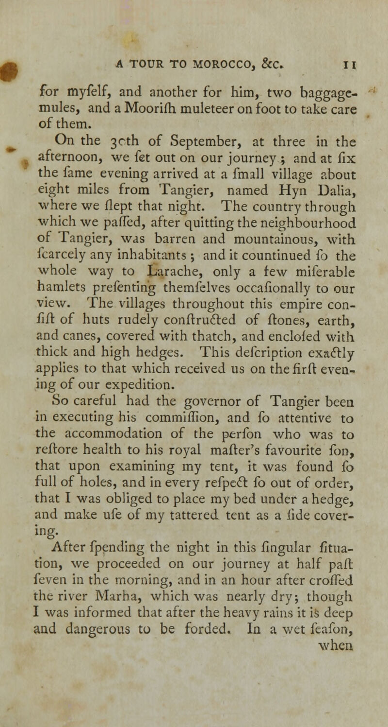 for myfelf, and another for him, two baggage- mules, and a Moorifh muleteer on foot to take care of them. On the 30th of September, at three in the afternoon, we fet out on our journey ; and at fix the fame evening arrived at a fmall village about eight miles from Tangier, named Hyn Dalia, where we flept that night. The country through which we paffed, after quitting the neighbourhood of Tangier, was barren and mountainous, with fcarcely any inhabitants; and it countinued fo the whole way to Larache, only a few miferablc hamlets prefentin'g themfelves occafionally to our view. The villages throughout this empire con- fiif of huts rudely conftrufted of flones, earth, and canes, covered with thatch, and enclofed with thick and high hedges. This defcription exaftly applies to that which received us on the firft even- ing of our expedition. So careful had the governor of Tangier been in executing his commiffion, and fo attentive to the accommodation of the perfon who was to reffore health to his royal matter's favourite fon, that upon examining my tent, it was found fo full of holes, and in every refpecT: fo out of order, that I was obliged to place my bed under a hedge, and make ufe of my tattered tent as a fide cover- ing. After fpending the night in this Angular fitua- tion, we proceeded on our journey at half paft feven in the morning, and in an hour after crofTed the river Marha, which was nearly dry; though I was informed that after the heavy rains it is deep and dangerous to be forded. In a wet feafon, when