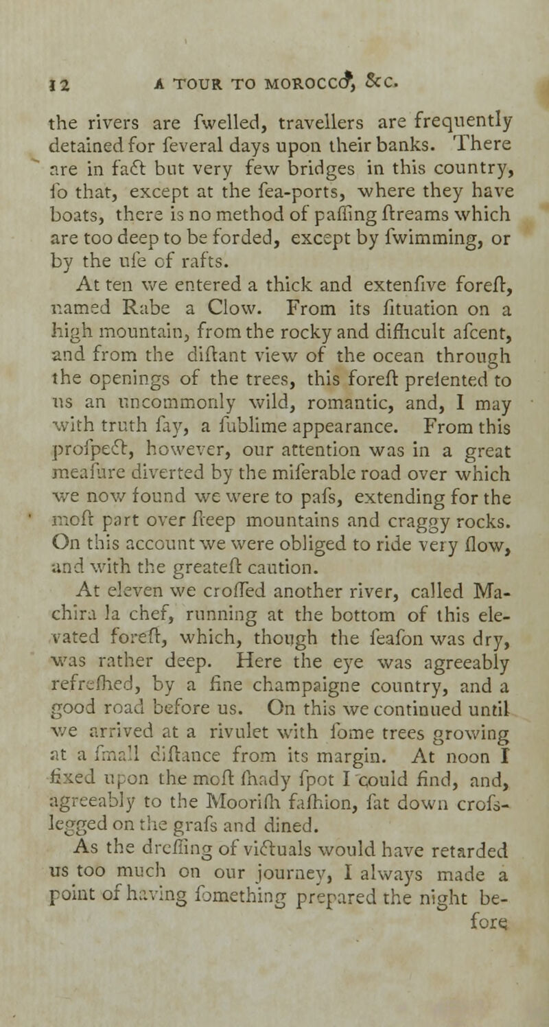 the rivers are fwelled, travellers are frequently detained for feveral days upon their banks. There are in fact but very few bridges in this country, fo that, except at the fea-ports, where they have boats, there is no method of paffing ffreams which are too deep to be forded, except by fwimming, or by the ufe of rafts. At ten we entered a thick and extenfive foreff, named Rabe a Clow. From its fituation on a high mountain, from the rocky and difficult afcent, and from the diftant view of the ocean through the openings of the trees, this foreft prelented to us an uncommonly wild, romantic, and, I may with truth fay, a fublime appearance. From this profpect, however, our attention was in a great meaiure diverted by the miferable road over which we now found we were to pafs, extending for the moil part over fleep mountains and craggy rocks. On this account we were obliged to ride very flow, and with the greateff. caution. At eleven we crofled another river, called Ma- chira la chef, running at the bottom of this ele- vated forefr, which, though the feafon was dry, was rather deep. Here the eye was agreeably refrefhed, by a fine champaigne country, and a good road before us. On this we continued until we arrived at a rivulet with fbme trees growing at a fmall diftance from its margin. At noon I fixed upon the moif fhady fpot Icouid find, and, agreeably to the Moorifh fafhion, fat down crofs- legged on the grafs and dined. As the drefling of victuals would have retarded us too much on our journey, I always made a point of having ibmething prepared the night be- fore;