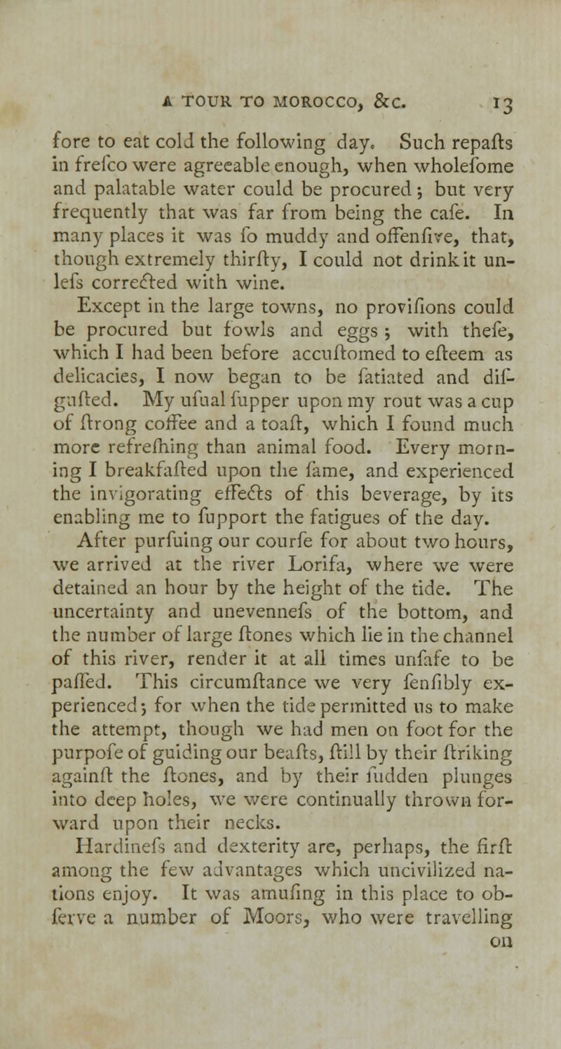 fore to eat cold the following day. Such repafts in frefco were agreeable enough, when wholefome and palatable water could be procured •, but very frequently that was far from being the cafe. In many places it was fo muddy and offenfive, that, though extremely thirfry, I could not drink it un- lefs corrected with wine. Except in the large towns, no provisions could be procured but fowls and eggs ; with thefe, which I had been before accuftomed to efteem as delicacies, I now began to be fatiated and dif- gufted. My ufual fupper upon my rout was a cup of Strong coffee and a toaff, which I found much more refreshing than animal food. Every morn- ing I breakfafted upon the fame, and experienced the invigorating effects of this beverage, by its enabling me to fupport the fatigues of the day. After purfuing our courfe for about two hours, we arrived at the river Lorifa, where we were detained an hour by the height of the tide. The uncertainty and unevennefs of the bottom, and the number of large Hones which lie in the channel of this river, render it at all times unfafe to be palled. This circumftance we very fenfibly ex- perienced 5 for when the tide permitted us to make the attempt, though we had men on foot for the purpofe of guiding our beafls, ftill by their finking againft the ftones, and by their Sudden plunges into deep holes, we were continually thrown for- ward upon their necks. Hardinefs and dexterity are, perhaps, the firfk among the few advantages which uncivilized na- tions enjoy. It was amufing in this place to ob- ferve a number of Moors, who were travelling oa