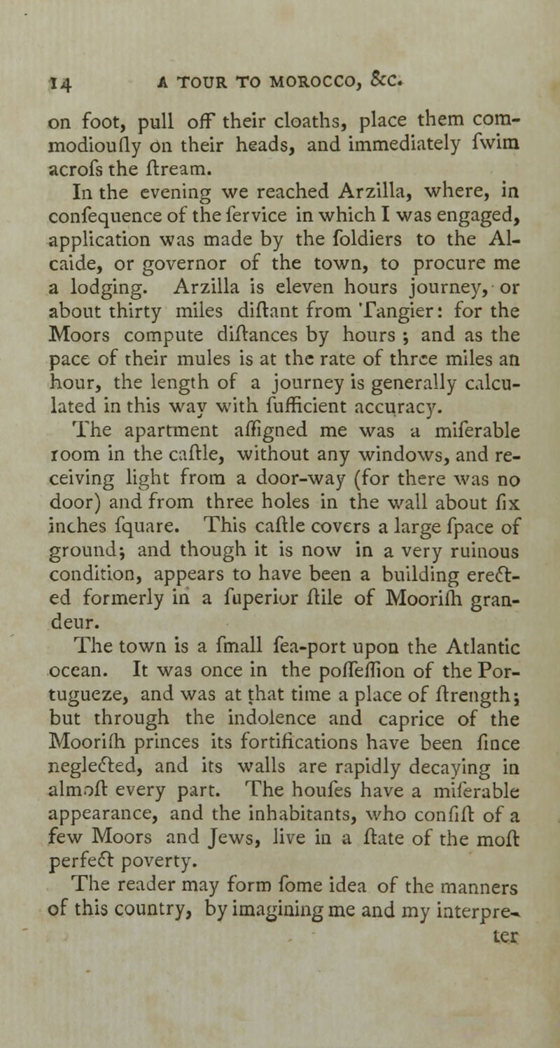 on foot, pull off their cloaths, place them cora- modioufly on their heads, and immediately fwim acrofs the ftream. In the evening we reached Arzilla, where, in confequence of the fervice in which I was engaged, application was made by the foldiers to the Al- caide, or governor of the town, to procure me a lodging. Arzilla is eleven hours journey, or about thirty miles diftant from Tangier: for the Moors compute diftances by hours •, and as the pace of their mules is at the rate of three miles an hour, the length of a journey is generally calcu- lated in this way with fufficient accuracy. The apartment affigned me was a miferable room in the caftle, without any windows, and re- ceiving light from a door-way (for there was no door) and from three holes in the wall about fix inches fquare. This caftle covers a large fpace of ground; and though it is now in a very ruinous condition, appears to have been a building erect- ed formerly in a fuperior ftile of Moorifh gran- deur. The town is a fmall fea-port upon the Atlantic ocean. It was once in the pofleffion of the Por- tugueze, and was at that time a place of ftrength; but through the indolence and caprice of the Mooriih princes its fortifications have been fince neglected, and its walls are rapidly decaying in almoft every part. The houfes have a miferable appearance, and the inhabitants, who confift: of a few Moors and Jews, live in a ftate of the moil: perfect poverty. The reader may form fome idea of the manners of this country, by imagining me and my interpret ter