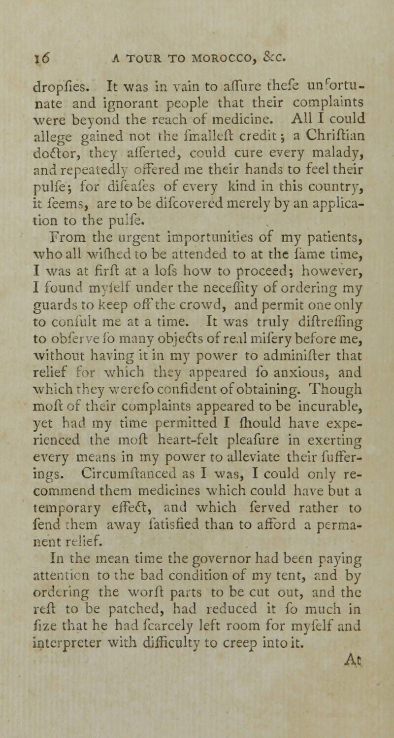 dropfies. It was in vain to afTtire thefe unfortu- nate and ignorant people that their complaints were beyond the reach of medicine. All I could allege gained not the {mailed credit; a Christian doctor, they afferted, could cure every malady, and repeatedly offered me their hands to feel their pulfe; for difeafes of every kind in this country, it feems, are to be difcovered merely by an applica- tion to the pulfe. From the urgent importunities of my patients, who all wifhed to be attended to at the fame time, I was at fir ft at a lofs how to proceed-, however, I found myielf under the neceflity of ordering my guards to keep off the crowd, and permit one only to confult me at a time. It was truly diftrelling to obferve fo many objects of real mifery before me, without having it in my power to adminifter that relief for which they appeared fo anxious, and which they werefo confident of obtaining. Though moft of their complaints appeared to be incurable, yet had my time permitted I fhould have expe- rienced the moft heart-felt pleafure in exerting every means in my power to alleviate their fuffer- ings. Circumftanced as I was, I could only re- commend them medicines which could have but a temporary effect, and which ferved rather to fend chem away fatisfied than to afford a perma- nent relief. In the mean time the governor had been pa3?ing attention to the bad condition of my tent, and by ordering the worft parts to be cut out, and the reft to be patched, had reduced it fo much in fize that he had fcarcely left room for myfelf and interpreter with difficulty to creep into it. At