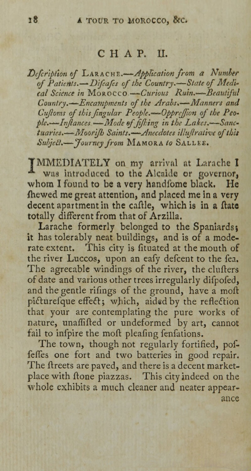 CHAP. II. Defcriptton of Larache.-—Application from a Number of Patients.—Difeafes of the Country.—State of Medi- cal Science in Morocco —Curious Ruin.—■Beautiful Country.-^-Encampments of the Arabs,—Manners and Cufloms of thisfingular People.—^Opprejfwn of the Peo- pie.—In/lances ——Mode ofJi/J.ing in the Lakes.—Sane- tuaries.—Moori/b Saints.—Anecdotes illti/lrative of this Subjecl.—Journey from Ma mora to Sallee. IMMEDIATELY on my arrival at Larache I •*■ was introduced to the Alcaide or governor, whom I found to be a very handfome black. He Shewed me great attention, and placed me in a very decent apartment in the cattle, which is in a ttate totally different from that of Arzilla. Larache formerly belonged to the Spaniards*, it has tolerably neat buildings, and is of a mode- rate extent. This city is fituated at the mouth of the river Luccos, upon an eafy defcent to the fea. The agreeable windings of the river, the clutters of date and various other trees irregularly difpofed, and the gentle rifings of the ground, have a mott pifturefque effecl;; which, aidad by the reflection that your are contemplating the pure works of nature, unaffifted or undeformed by art, cannot fail to infpire the mott pleafing fenfations. The town, though not regularly fortified, pof- fettes one fort and two batteries in good repair. The ftreets are paved, and there is a decent market- place with ftone piazzas. This city indeed on the whole exhibits a much cleaner and neater appear- ance