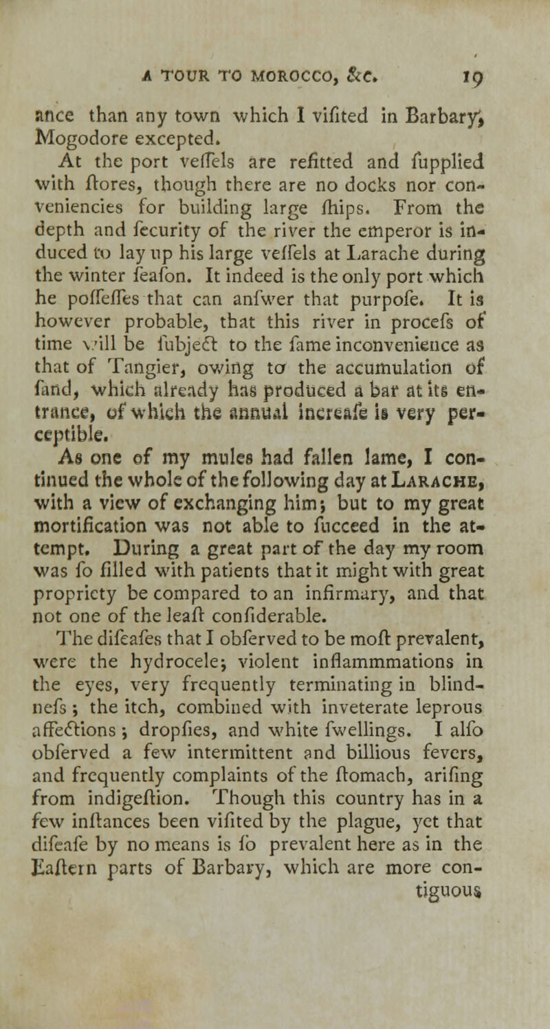 ance than any town which I vifited in Barbaryi Mogodore excepted. At the port veffels are refitted and fupplied with ftores, though there are no docks nor con- veniencies for building large /hips. From the depth and fecurity of the river the emperor is in- duced Co lay up his large veffels at Larache during the winter feafon. It indeed is the only port which he poffefTes that can anfwer that purpofe. It is however probable, that this river in procefs of time vill be lubjedt to the fame inconvenience as that of Tangier, owing to the accumulation of fund, which already has produced a bar at its en- trance, of which the annual increafe is very per- ceptible. As one of my mules had fallen lame, I con- tinued the whole of the following day at Larache, with a view of exchanging him; but to my great mortification was not able to fucceed in the at- tempt. During a great part of the day my room was fo filled with patients that it might with great propriety be compared to an infirmary, and that not one of the leafr confiderable. The difeafes that I obferved to be moft prevalent, were the hydrocele; violent inflammmations in the eyes, very frequently terminating in blind- nefs ; the itch, combined with inveterate leprous affections •, dropfies, and white fwellings. I alfo obferved a few intermittent and billious fevers, and frequently complaints of the fromach, arifing from indigeftion. Though this country has in a few inftances been vifited by the plague, yet that difeafe by no means is lb prevalent here as in the Eaftern parts of Barbary, which are more con- tiguous