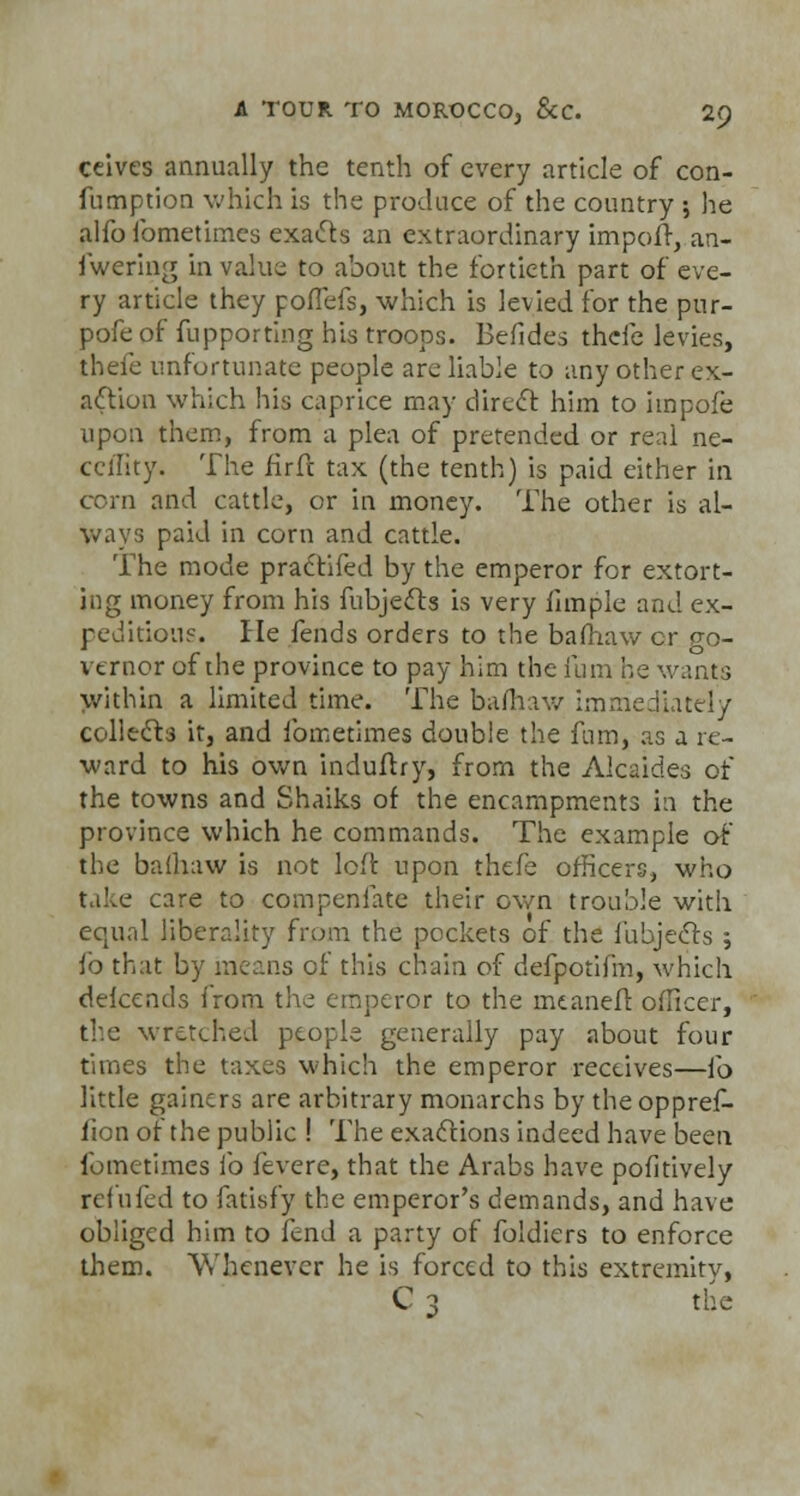 ceives annually the tenth of every article of con- fumption which is the produce of the country ; he alfo lbmetimes exacts an extraordinary import, an- swering in value to about the fortieth part of eve- ry article they pofTefs, which is levied for the pur- pofe of fupporting his troops. Befides thefe levies, thefe unfortunate people are liable to any other ex- action which his caprice may direct him to hnpofe upon them, from a plea of pretended or real ne- ccffity. The firfc tax (the tenth) is paid either in corn and cattle, or in money. The other is al- ways paid in corn and cattle. The mode practifed by the emperor for extort- ing money from his fubjects is very funple and ex- pedition?. He fends orders to the bamaw cr go- vernor of the province to pay him the fum he wants within a limited time. The bafhaw immediately collects it, and ibmetimes double the fum, as a re- ward to his own induftry, from the Alcaides of the towns and Shaiks of the encampments in the province which he commands. The example of the bafhaw is not left upon thefe officers, who take care to compenfate their own trouble with eojiial liberality from the pockets of the fubjects ; fo that by means of this chain of defpotifm, which defcends from the emperor to the mtaneft officer, the wretched people generally pay about four times the taxes which the emperor receives—fo little gainers are arbitrary monarchs by the oppref- fion of the public ! The exactions indeed have been fometimes fo fevere, that the Arabs have pofitively refilled to fatisfy the emperor's demands, and have obliged him to fend a party of foldiers to enforce them. Whenever he is forced to this extremity, C 3 the