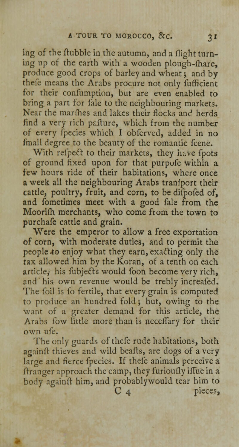 ing of the ftubble in the autumn, and a flight turn- ing up of the earth with a wooden plough-fhare, produce good crops of barley and wheat ; and by thefe means the Arabs procure not only fufficient for their confumption, but are even enabled to bring a part for fale to the neighbouring markets. Near the marfhcs and lakes their flocks and herds find a very rich paflure, which from the number of every fpecies which I obferved, added in no fmall degree to the beauty of the romantic fcene. With relpecl to their markets, they have fpots of ground fixed upon for that purpofe within a few hours ride of their habitations, where once a week all the neighbouring Arabs tranfport their cattle, poultry, fruit, and corn, to be difpofed of, and fometimes meet with a good fale from the Moorifh. merchants, who come from the town to purchafe cattle and grain. Were the emperor to allow a free exportation of corn, with moderate duties, and to permit the people-to enjoy what they earn, exacting only the tax allowed him by the Koran, of a tenth on each article,- his fubje&s would foon become very rich, and his own revenue would be trebly increafed. The foil is lb fertile, that every grain is computed to produce an hundred fold; but, owing to the want of a greater demand for this article, the Arabs fow little more than is neceflary for their own ufe. The only guards of thefe rude habitations, both againfi thieves and wild beafts, are dogs of a very large and fierce fpecies. If thefe animals perceive a flranger approach the camp, they furioufly iflue in a body againfl him, and probablywould tear him to C 4 pieces,