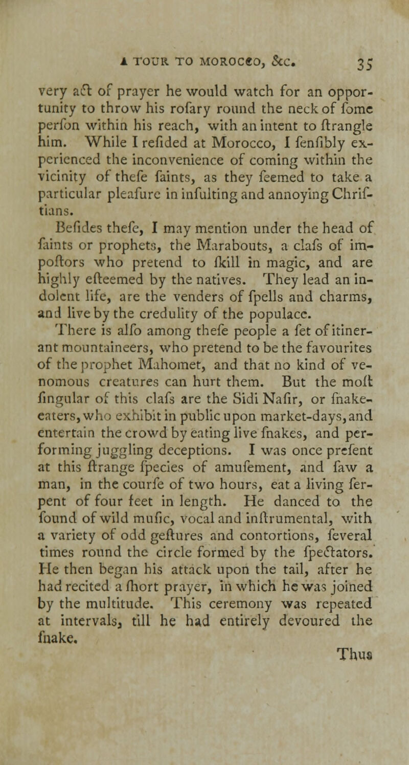 very atft of prayer he would watch for an oppor- tunity to throw his rofary round the neck of fome perfon within his reach, with an intent to ftrangle him. While I refided at Morocco, I fenfibly ex- perienced the inconvenience of coming within the vicinity of thefe faints, as they feemed to take a particular pleafure in infulting and annoying Chrif- tians. Befides thefc, I may mention under the head of faints or prophets, the Marabouts, a clafs of im- poftors who pretend to fkill in magic, and are highly e(teemed by the natives. They lead an in- dolent life, are the venders of fpells and charms, and live by the credulity of the populace. There is alfo among thefe people a fet of itiner- ant mountaineers, who pretend to be the favourites of the prophet Mahomet, and that no kind of ve- nomous creatures can hurt them. But the molt fingular of this clafs are the Sidi Nafir, or make- eaters,who exhibit in public upon market-days, and entertain the crowd by eating live fnakes, and per- forming juggling deceptions. I was once prefent at this ftrange Ipecies of amufement, and faw a man, in the courfe of two hours, eat a living fer- pent of four feet in length. He danced to the found of wild mufic, vocal and innrumental, with a variety of odd geftures and contortions, feveral times round the circle formed by the fpectators. He then began his attack upon the tail, after he had recited amort prayer, in which he was joined by the multitude. This ceremony was repeated at intervals^ till he had entirely devoured the fnake. Thus