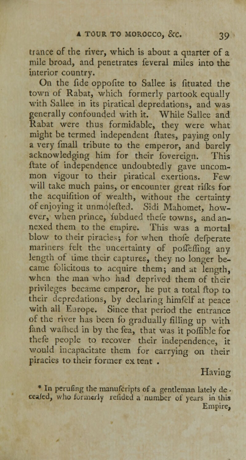 trance of the river, which is about a quarter of a mile broad, and penetrates feveral miles into the interior country. On the fide oppofite to Sallee is fituated the town of Rabat, which formerly partook equally with Sallee in its piratical depredations, and was generally confounded with it. While Sallee and Rabat were thus formidable, they were what might be termed independent ftates, paying only a very fmall tribute to the emperor, and barely acknowledging him for their fovereign. This ftate of independence undoubtedly gave uncom- mon vigour to their piratical exertions. Few will take much pains, or encounter great rilks for the acquifition of wealth, without the certainty of enjoying it unmolefted. Sidi Mahomet, how- ever, when prince, fubdued thefe towns, and an- nexed them to the empire. This was a mortal blow to their piracies; for when thofe defperate mariners felt the uncertainty of poffefling any length of lime their captures, they no longer be- came felicitous to acquire them; and at length, when the man who had deprived them of their privileges became emperor, he put a total ftop to their depredations, by declaring himfelf at peace with all Earope. Since that period the entrance of the river has been fo gradually filling up with fand warned in by the fea, that was it poiTible for thefe people to recover their independence, it would incapacitate them for carrying on their piracies to their former ex tent . Having * In perufing the manufcripts of a gentleman lately de . ceafed, who formerly reiided a number of years in this Empire,