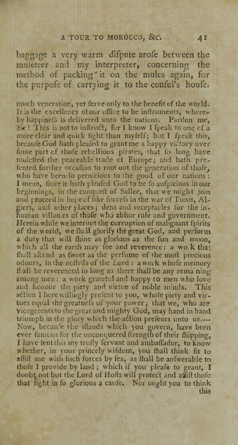baggige a very warm difpnte arofe between the muleteer and my interpreter, concerning the method of packing'it on the mules again, for the purpofc of carrying it to the conful's houfe. much veneration, yet ferve only to the benefit of the world. It is the excellency otour office to be instruments, where- by happinefs is delivered tin to the nations. Pardon me, S>r ! This is not to inftruc~r, fcr 1 know 1 fpeak to one cf a more clear and quick fight than myfelf; but I /peak this, becaufeGod hath (leafed to grant me a happy vktory over fonie part of thofe rebellious pirates, that fo long have molcffed the peaceable trade ct Europe; and hath pre- fented further occafion to root out the generation of thofe, who have been fo pernicious to the good of our nations : I mean, fince it hath p leafed God to be fo aufpicious in our beginnings, in the conqucft of Sallee, that we might join and 1 roceedin hope of like fuccefs in the war of Tunis, Al- giers, and other places j dens and receptacles for the in- human villanics of thofe whj abhor rule and government. Herein while weimerupt the corruption of malignant fpirtts of the world, we flii.ll glorify the great God, and perform a duty that will fliine as glorious as the fun and moon, which all the earth may fee and reverence: a wo.k thac fliall afceiid as fweet as the perfume of the molt precious odours, in the noflrils of the Lord : a work whofe memory frail be reverenced fo long as there fliall be any rema ning men: a work grateful and happy to men who love and honour the piety and virtue of noble minds. This action 1 here willingly prefent to you, whofe piety and vir- tues equal the greutnefs of your power; that we, who are Vicegerents to the great and mighty God, may hand in hand triumph in the glory which the acYion prefents unto us.— Now, because the iflands which you govern, have been ever famous for the unconquered flrengtli of their fhipping, J have fent this my trufly fervant and ambaflador, to know whether, in your princely wifdom, yon fhall think fit to afTift me with fuch forces by fea, as fliall be anfwerable to thofe I provide by land ; which if you pleaf* to grant, I doub^ not but the Lord of Hofts will protect and afliftthofo that fight in fo glorious a caufe. Nor ought you to think