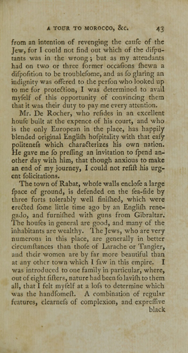 from an intention of revenging the caufe of the Jew, for I could not find out which of the difpu- tants was in the wrong •, but as my attendants had on two or three former occasions (hewn a difpofition to be troublefome, and as fo glaring an indignity was offered to the perfon who looked up to me for protection, I was determined to avail myfelf of this opportunity of convincing them that it was their duty to pay me every attention. Mr. De Rocher, who refides in an excellent houfe built at the expence of his court, and who is the only European in the place, has happily blended original Englifh hofpitality with that eafy politenefs which characterizes his own nation. He gave me fo preffing an invitation to fpend an- other day with him, that though anxious to make an end of my journey, I could not refift his urg- ent folicitations. The town of Rabat, whole walls enclofe a large fpace of ground, is defended on the lea-fide by three forts tolerably well finimed, which were creeled fome little time ago by an Englifh rene- gado, and furnifhed with guns from Gibraltar. The houfes in general are good, and many of the inhabitants are wealthy. The Jews, who are very numerous in this place, are generally in better circumftances than thofe of Larache or Tangier, and their women are by far more beautiful than at any other town which 1 faw in this empire. I was introduced to one family in particular, where, out of eight lifters, nature had been folavifh to them all, that I felt myfelf at a lofs to determine which was the handfomeft. A combination of regular features, clearnefs of complexion, and expreffive black