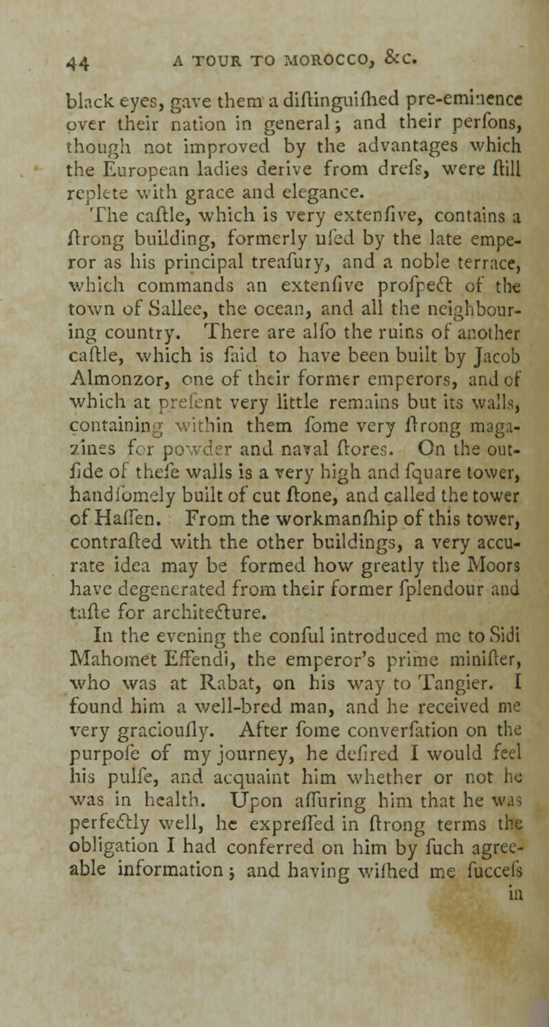 black eyes, gave them a diftinguifhed pre-eminence over their nation in general; and their perfons, though not improved by the advantages which the European ladies derive from drcfs, were Hill replete with grace and elegance. The caftle, which is very extenfive, contains a ftrong building, formerly ufed by the late empe- ror as his principal treafury, and a noble terrace, which commands an extenfive profpecl of the town of Sallee, the ocean, and all the neighbour- ing country. There are alfo the ruins of another caftle, which is faid to have been built by Jacob Almonzor, one of their former emperors, and of which at prefent very little remains but its walls, containing within them fome very ilrong maga- zines for powder and naval {lores. On the out- fide of thefe walls is a very high and fquare tower, handibmely built of cut ftone, and called the tower of Halfen. From the workmanfhip of this tower, contrafted with the other buildings, a very accu- rate idea may be formed how greatly the Moors have degenerated from their former fplendour and tafte for architecture. In the evening the conful introduced me to Sidi Mahomet EfFendi, the emperor's prime minifter, who was at Rabat, on his way to Tangier. I found him a well-bred man, and he received me \rery gracioufly. After fome converfation on the purpoie of my journey, he defired I would feel his pulfe, and acquaint him whether or not he was in health. Upon affuring him that he was perfectly well, he expreifed in ftrong terms the obligation I had conferred on him by fuch agree- able information ; and having wifhed me fuccefs in