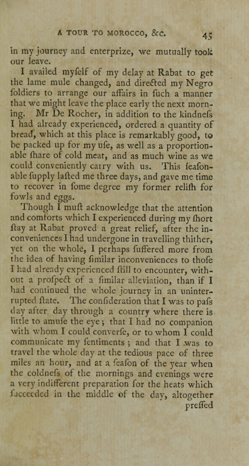 in my journey and enterprize, we mutually took our leave. I availed myfelf of my delay at Rabat to get the lame mule changed, and directed my Negro foldiers to arrange our affairs in fuch a manner that we might leave the place early the next morn- ing. Mr De Rocher, in addition to the kindnefs I had already experienced, ordered a quantity of bread, which at this place is remarkably good, to be packed up for my ufe, as well as a proportion- able fhare of cold meat, and as much wine as we could conveniently carry with us. This leafon- able fupply lafted me three days, and gave me time to recover in fome degree my former relifh for fowls and eggs. Though I mull acknowledge that the attention and comforts which I experienced during my fhort ftay at Rabat proved a great relief, after the in- conveniences I had undergone in travelling thither, yet on the whole, I perhaps fuffered more from the idea of having fimilar inconveniences to thofe I had already experienced ftill to encounter, with- out a profpect of a fimilar alleviation, than if I had continued the whole journey in an uninter- rupted ftate. The confideration that I was to pafs day after day through a country where there is little to amufe the eye •, that I had no companion with whom I could converfe, or to whom I could communicate my fentiments ; and that I was to travel the whole day at the tedious pace of three miles an hour, and at a feafon of the year when the coldnefs of the mornings and evenings were a very indifferent preparation for the heats which ijccccded in the middle of the day, altogether preffed