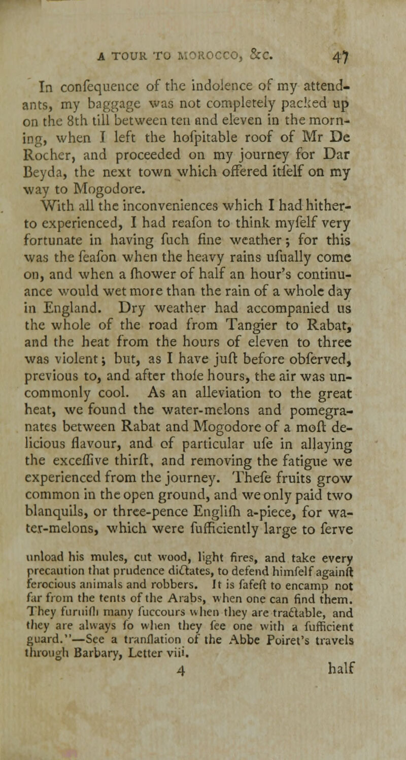 In confequencc of the indolence of my attend- ants, my baggage was not completely packed up on the 8th till between ten and eleven in the morn- ing, when I left the hofpitable roof of Mr Dc Rocher, and proceeded on my journey for Dar Beyda, the next town which offered itlelf on my way to Mogodore. With all the inconveniences which I had hither- to experienced, I had reafon to think myfelf very fortunate in having fuch fine weather; for this was the feafon when the heavy rains ufually come on, and when a mower of half an hour's continu- ance would wet more than the rain of a whole day in England. Dry weather had accompanied us the whole of the road from Tangier to Rabat, and the heat from the hours of eleven to three was violent; but, as I have juft before obferved, previous to, and after thole hours, the air was un- commonly cool. As an alleviation to the great heat, we found the water-melons and pomegra- nates between Rabat and Mogodore of a moll de- licious flavour, and of particular ufe in allaying the exceffive thirfb, and removing the fatigue we experienced from the journey. Thefe fruits grow common in the open ground, and we only paid two blanquils, or three-pence Englifh a-piece, for wa- ter-melons, which were fufficiently large to ferve unload his mules, cut wood, light fires, and take every precaution that prudence dictates, to defend himfelf againft ferocious animals and robbers. It is fafeft to encamp not far from the tents of the Arabs, when one can find them. They furuifli many fuccours when they are tradlable, and they are always fo when they fee one with a fufficient guard.—See a tranflation of the Abbe Poiret's travels through Barbary, Letter viii. 4 half