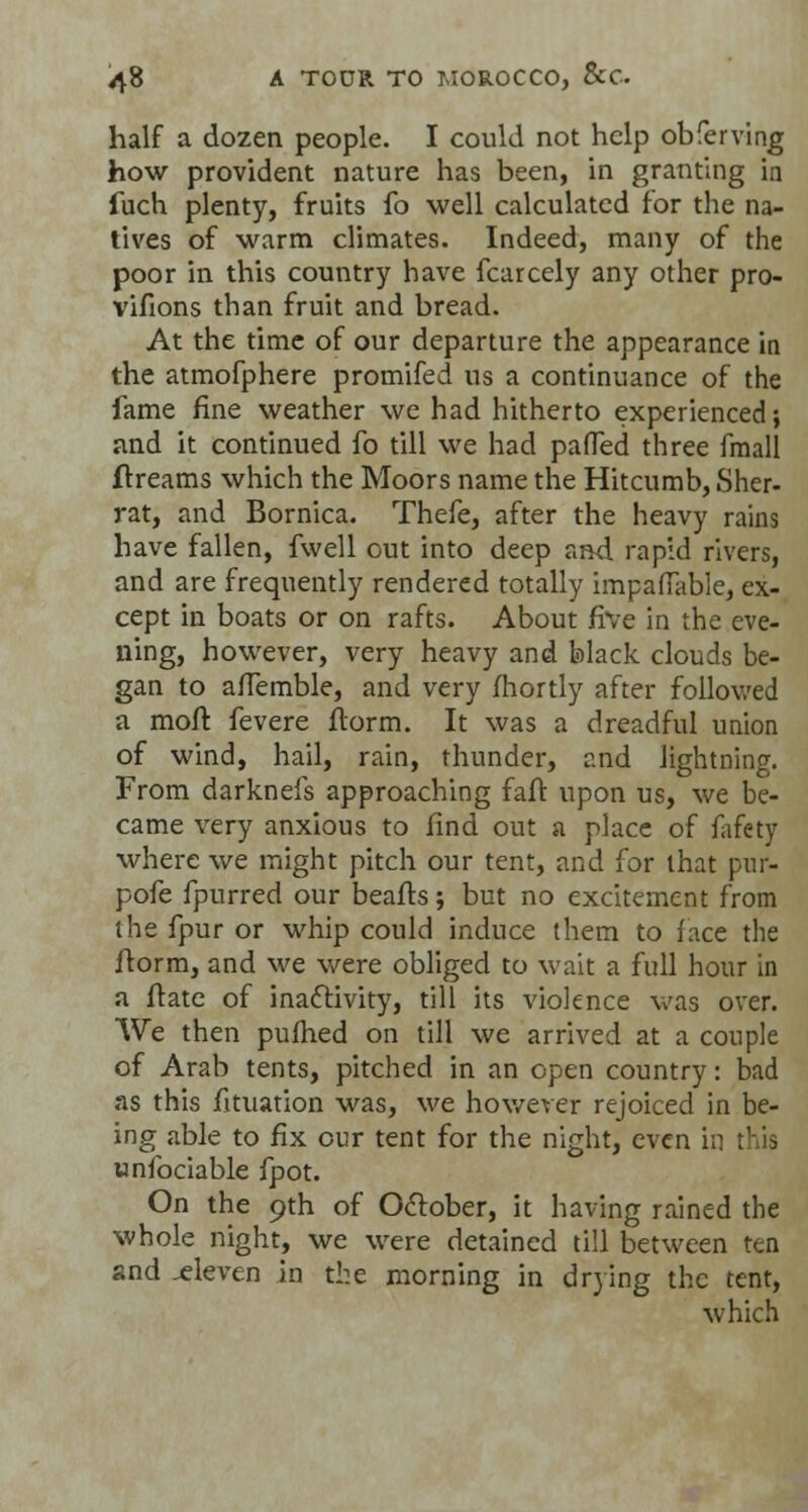 half a dozen people. I could not help obferving how provident nature has been, in granting in fuch plenty, fruits fo well calculated for the na- tives of warm climates. Indeed, many of the poor in this country have fcarcely any other pro- vifions than fruit and bread. At the time of our departure the appearance in the atmofphere promifed us a continuance of the fame fine weather we had hitherto experienced; and it continued fo till we had pafled three fmall ftreams which the Moors name the Hitcumb, Sher- rat, and Bornica. Thefe, after the heavy rains have fallen, fwell out into deep and rapid rivers, and are frequently rendered totally impaffable, ex- cept in boats or on rafts. About five in the eve- ning, however, very heavy and black clouds be- gan to affemble, and very fhortly after followed a moft fevere ftorm. It was a dreadful union of wind, hail, rain, thunder, and lightning. From darknefs approaching faft upon us, we be- came very anxious to find out a place of fafety where we might pitch our tent, and for that pur- pofe fpurred our beafts; but no excitement from the fpur or whip could induce them to face the ftorm, and we were obliged to wait a full hour in a ftate of inactivity, till its violence was over. We then pufhed on till we arrived at a couple of Arab tents, pitched in an open country: bad as this fituation was, we however rejoiced in be- ing able to fix our tent for the night, even in this unfociable fpot. On the 9th of October, it having rained the whole night, we were detained till between ten and .eleven in the morning in drying the tent, which