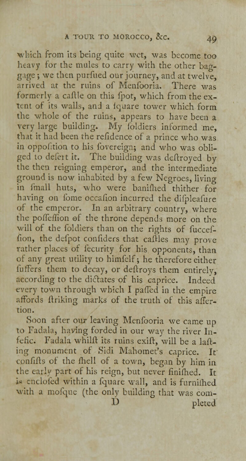 which from its being quite wet, was become too heavy for the mules to carry with the other bao-- gige ; we then purfued our journey, and at twelve, arrived at the ruins of Menfooria. There was formerly a caftle on this fpot, which from the ex- tent of its walls, and a iquare tower which form the whole of the ruins, appears to have been a very large building. My foldiers informed me, th.it it had been the refidence of a prince who was in oppofition to his fovereignj and who was obli- ged to defeit it. The building was deftroyed by the then reigning emperor, and the intermediate ground is now inhabited by a few Negroes, living in fmall huts, who were banimed thither for having on fome occafion incurred the difpleafure of the emperor. In an arbitrary country, where the pofTefiion of the throne depends more on the will of the foldiers than on the rights of faccef- fion, the delpot confiders that calHes may prove rather places of fecurity for his opponents, than of any great utility to himfelf; he therefore either lufTers them to decay, or deftroys them entirely, according to the dictates of his caprice. Indeed every town through which I pafTed in the empire affords ftriking marks of the truth of this affer- tion. Soon after our leaving Menfooria we came up to Fadala, having forded in our way the river In- fefic. Fadala whilft its ruins exift, will be a laft- ing monument of Sidi Mahomet's caprice. It confifts of the fliell of a town, began by him in the early part of his reign, but never finifhed. It in cncloled within a fquare wall, and is furnifhed with a mofque (the only building that was com- D pleted