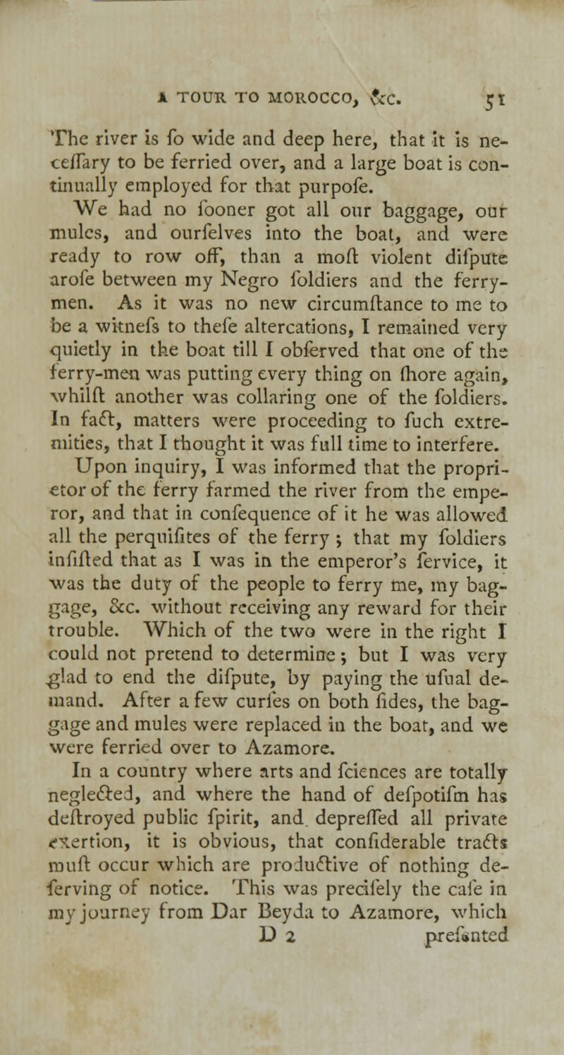 The river is fo wide and deep here, that it is ne- ceflary to be ferried over, and a large boat is con- tinually employed for that purpofe. We had no fooner got all our baggage, our mules, and ourfelves into the boat, and were ready to row off, than a moll: violent difpute arofe between my Negro foldiers and the ferry- men. As it was no new circumftance to me to be a witnefs to thefe altercations, I remained very quietly in the boat till I obferved that one of the ferry-men was putting every thing on fhore again, whilft another was collaring one of the foldiers. In fact, matters were proceeding to fuch extre- mities, that I thought it was full time to interfere. Upon inquiry, I was informed that the propri- etor of the ferry farmed the river from the empe- ror, and that in confequence of it he was allowed all the perquifites of the ferry ; that my foldiers infilled that as I was in the emperor's fervice, it was the duty of the people to ferry me, my bag- gage, &c. without receiving any reward for their trouble. Which of the two were in the right I could not pretend to determine; but I was very ,glad to end the difpute, by paying the ufual de- mand. After a few curfes on both fides, the bag- gage and mules were replaced in the boat, and we were ferried over to Azamore. In a country where arts and fciences are totally neglected, and where the hand of defpotifm has deftroyed public fpirit, and. deprefTed all private ^ertion, it is obvious, that confiderable tracts muff occur which are productive of nothing de- ferving of notice. This was precifely the cafe in my journey from Dar Bey da to Azamore, which D 2 prefmnted