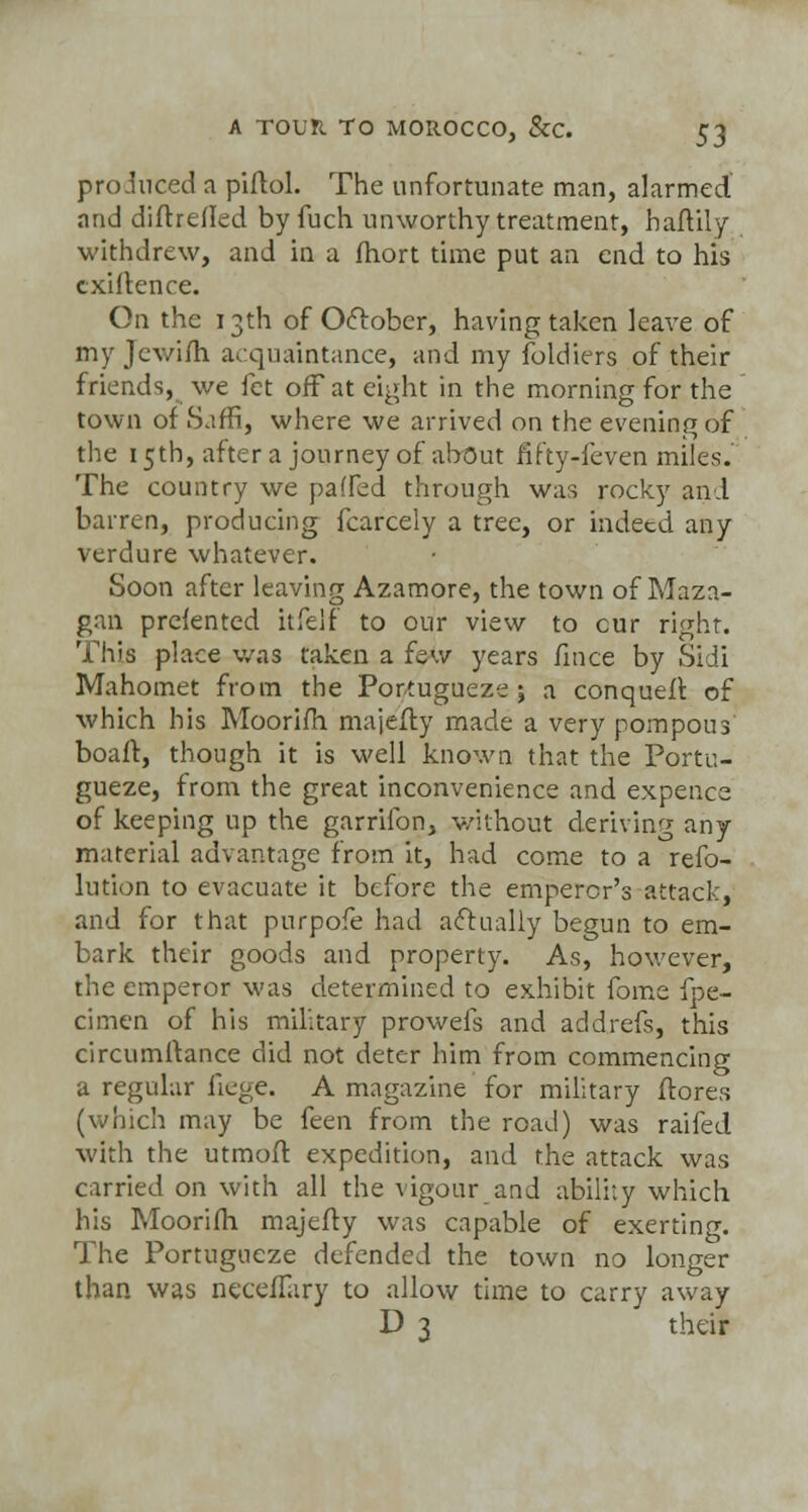 produced a piftol. The unfortunate man, alarmed and diftrefled by fuch unworthy treatment, haftily withdrew, and in a fhort time put an end to his exigence. On the 13th of October, having taken leave of myjewifh acquaintance, and my foldiers of their friends, we fet off at eight in the morning for the town of Saffi, where we arrived on the evening of the 15th, after a journey of about fifty-feven miles. The country we paffed through was rocky and barren, producing fcarcely a tree, or indeed any verdure whatever. Soon after leaving Azamore, the town of Maza- gan prelented itfelf to our view to cur right. This place was taken a few years fince by Sidi Mahomet from the Portugueze j a conquefr. of which his Moorifli majefty made a very pompous boaft, though it is well known that the Portu- gueze, from the great inconvenience and expence of keeping up the garrifon, without deriving any material advantage from it, had come to a refo- lution to evacuate it before the emperor's attack, and for that purpofe had actually begun to em- bark their goods and property. As, however, the emperor was determined to exhibit fome fpe- cimen of his military prowels and addrefs, this circumftance did not deter him from commencing a regular fiege. A magazine for military ftores (which may be feen from the road) was raifed with the utmoff. expedition, and the attack was carried on with all the vigour and ability which his Moorifh majefty was capable of exerting. The Portugueze defended the town no longer than was necefTary to allow time to carry away D 3 their