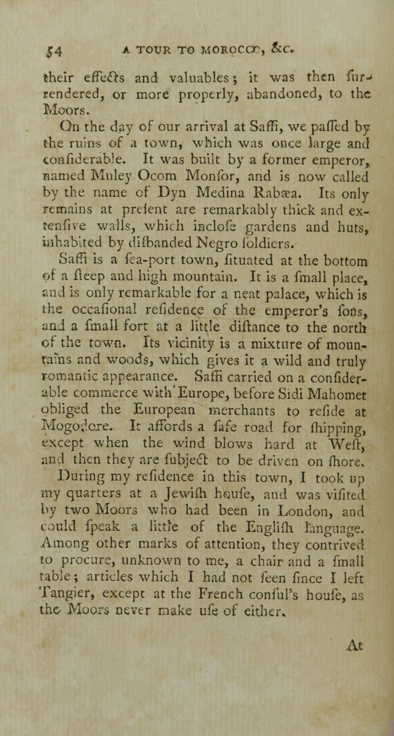 their efTefts and valuables; it was then fur-> rendered, or more properly, abandoned, to the Moors. On the day of our arrival at Saffi, we paflld by the ruins of a town, which was once large and confiderable. It was built by a former emperor, named Muley Ocom Monlbr, and is now called by the name of Dyn Medina Rabasa. Its only remains at prefent are remarkably thick and ex- tenfive walls, which inclofe gardens and huts, inhabited by disbanded Negro lbldiers. Saffi is a fea-port town, fttuated at the bottom of a fteep and high mountain. It is a fmall place, raid is only remarkable for a neat palace, which is the occafional refidence of the emperor's fons, and a fmall fort at a little diftance to the north of the town. Its vicinity is a mixture of moun- tains and woods, which gives it a wild and truly romantic appearance. Saffi carried on a confider- able commerce with'Europe, before Sidi Mahomet obliged the European merchants to refide at Mogodcre. It affords a Ma road for (hipping, except when the wind blows hard at Weft, and then they are fubjecl: to be driven on fhore. During my refidence in this town, I took up my quarters at a Jewifh houfe, and was vifired by two Moors who had been in London, and could fpeak a little of the Englifh language. Among other marks of attention, they contrived to procure, unknown to me, a chair and a fmall table; articles which I had not feen fince I left Tangier, except at the French conful's houfe, as the- Moors never make ufe of either. At