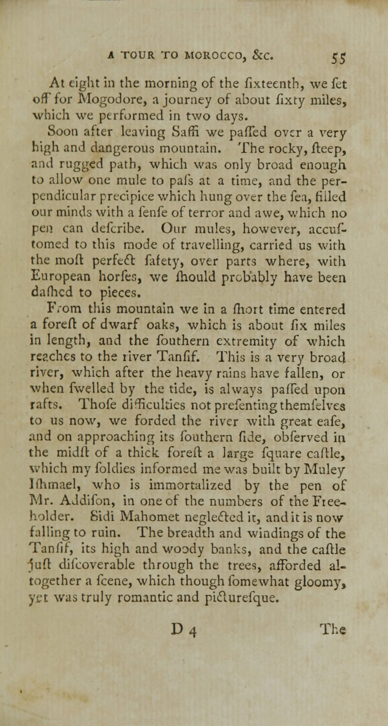 At eight in the morning of the fixteenth, we fet off for Mogodore, a journey of about fixty miles, which we performed in two days. Soon after leaving SafK we paffed over a very high and dangerous mountain. The rocky, fteep, and rugged path, which was only broad enough to allow one mule to pals at a time, and the per- pendicular precipice which hung over the fea, fiiled our minds with a fenfe of terror and awe, which no pen can defcribe. Our mules, however, accuf- tomed to this mode of travelling, carried us with the moft perfect fafety, over parts where, with European horfes, we fhould probably have been dafhcd to pieces. From this mountain we in a fhort time entered a foreft of dwarf oaks, which is about fix miles in length, and the fouthern extremity of which reaches to the river Tanfif. This is a very broad river, which after the heavy rains have fallen, or when fwelled by the tide, is always paffed upon rafts. Thofe difficulties not prefenting themfelvea to us now, we forded the river with great eafe, and on approaching its fouthern fide, obferved in the midfi of a thick foreft a large fquare caflle, which my foldies informed me was built by Muley Iihmael, who is immortalized by the pen of Mr. Addifon, in one of the numbers of the Free- holder. Sidi Mahomet neglected it, and it is now falling to ruin. The breadth and windings of the Tanfif, its high and woody banks, and the caftle juft diicoverable through the trees, afforded al- together a fcene, which though fomewhat gloomy, yet was truly romantic and piclurefque.