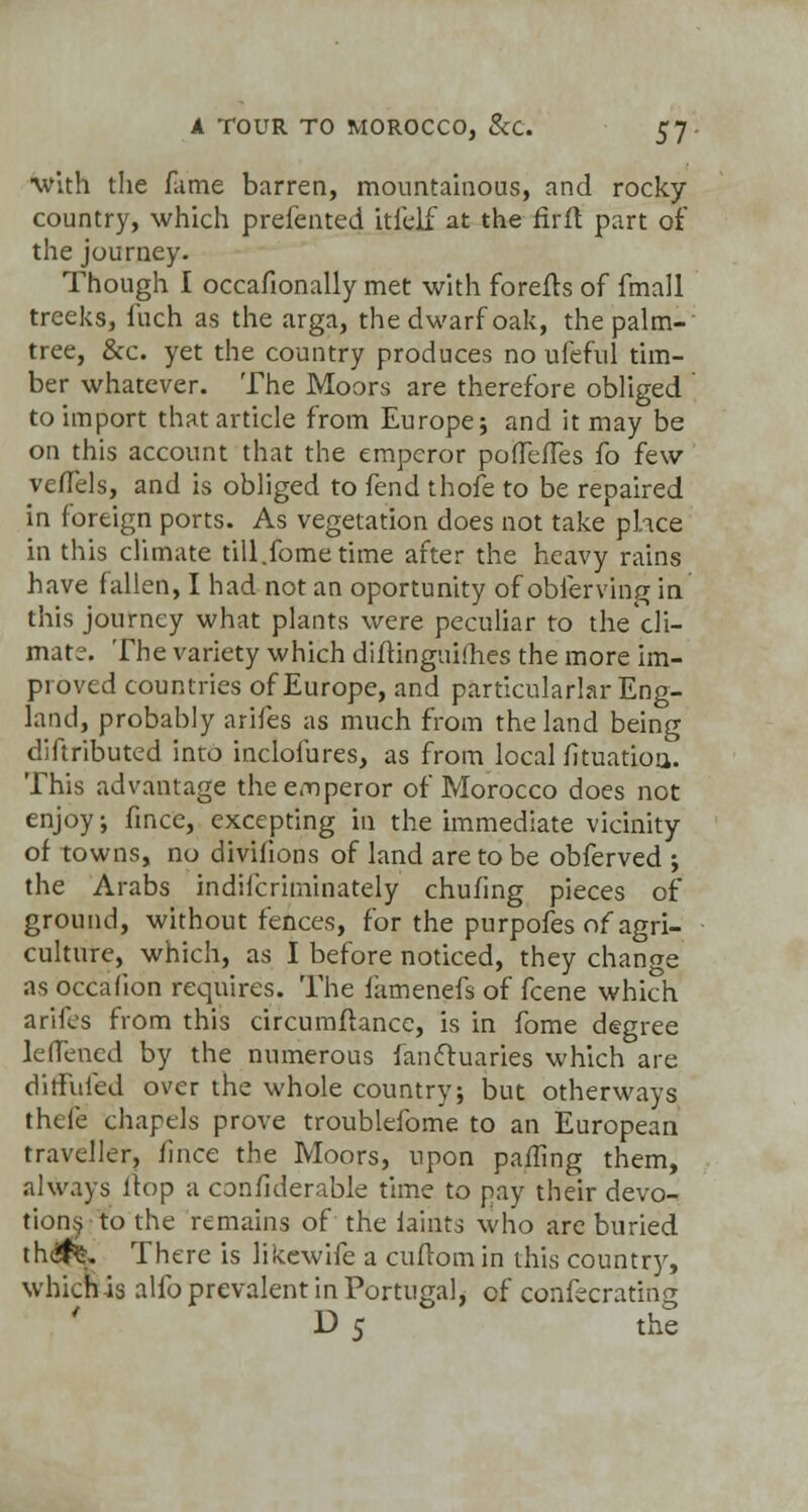 ■with the fame barren, mountainous, and rocky country, which prefented itfejf at the firft part of the journey. Though I occafionally met with forefls of fmall trceks, fuch as the arga, the dwarf oak, the palm- tree, &c. yet the country produces no ufeful tim- ber whatever. The Moors are therefore obliged ' to import that article from Europe; and it may be on this account that the emperor pofTeiTes fo few veflels, and is obliged to fend thofe to be repaired in foreign ports. As vegetation does not take phce in this climate till.fome time after the heavy rains have fallen, I had not an oportunity of obferving in this journey what plants were peculiar to the cli- mate. The variety which diftinguiihes the more im- proved countries of Europe, and particularlar Eng- land, probably arifes as much from the land being diftributed into inclofures, as from local fituatioa. This advantage the emperor of Morocco does not enjoy; fince, excepting in the immediate vicinity of towns, no divifions of land are to be obferved ; the Arabs indifcriininately chufing pieces of ground, without fences, for the purpofes of agri- culture, which, as I before noticed, they change as occafion requires. The famenefs of fcene which arifes from this circumftance, is in fome degree leflencd by the numerous fanctuaries which are di Aided over the whole country; but otherways thele chapels prove troublefome to an European traveller, fince the Moors, upon palling them, always Hop a confiderable time to pay their devo- tions to the remains of the faints who arc buried th(#^ There is likewife a cufiomin this country, which is alio prevalent in Portugal, of confecrating