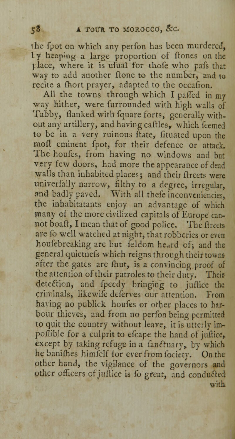 ihe fpot on which any perfon has been murdered, ly heaping a large proportion of (tones on the place, where it is ufual for thofe who pafs that way to add another ftone to the number, and to recite a fhort prayer, adapted to the occafion. All the towns through which I paflTed in my way hither, were furrounded with high walls of Tabby, flanked with fquare forts, generally with- out any artillery, and having catties, which ftemed to be in a very ruinous ftate, fituated upon the molt' eminent fpot, for their defence or attack. The houfes, from having no windows and but very few doors, had more the appearance of dead walls than inhabited places; and their itreets were univeriaily narrow, filthy to a degree, irregular, and badly paved. With all thefe inconveniencies, the inhabitatants enjoy an advantage of which many of the more civilized capitals of Europe can- not boaft, I mean that of good police. The flrceta are fo well watched at night, that robberies or even houfebreaking are but feldcm heard of; and the general quietnefs which reigns through their towns after the gates are fhut, is a convincing proof of the attention of their patroles to their duty. Their detection, and fpeedy bringing to juftice the criminals, likewife delerves our attention. From having no publick houfes or other places to har- bour thieves, and from no perfon being permitted to quit the country without leave, it is utterly im- pcflible for a culprit to efcape the hand of juftice, except by taking refuge in a fanctuary,. by which he banifhes himielf tor ever from focicty. On the other hand, the vigilance of the governors and other officers of jullice is To great, and conducted