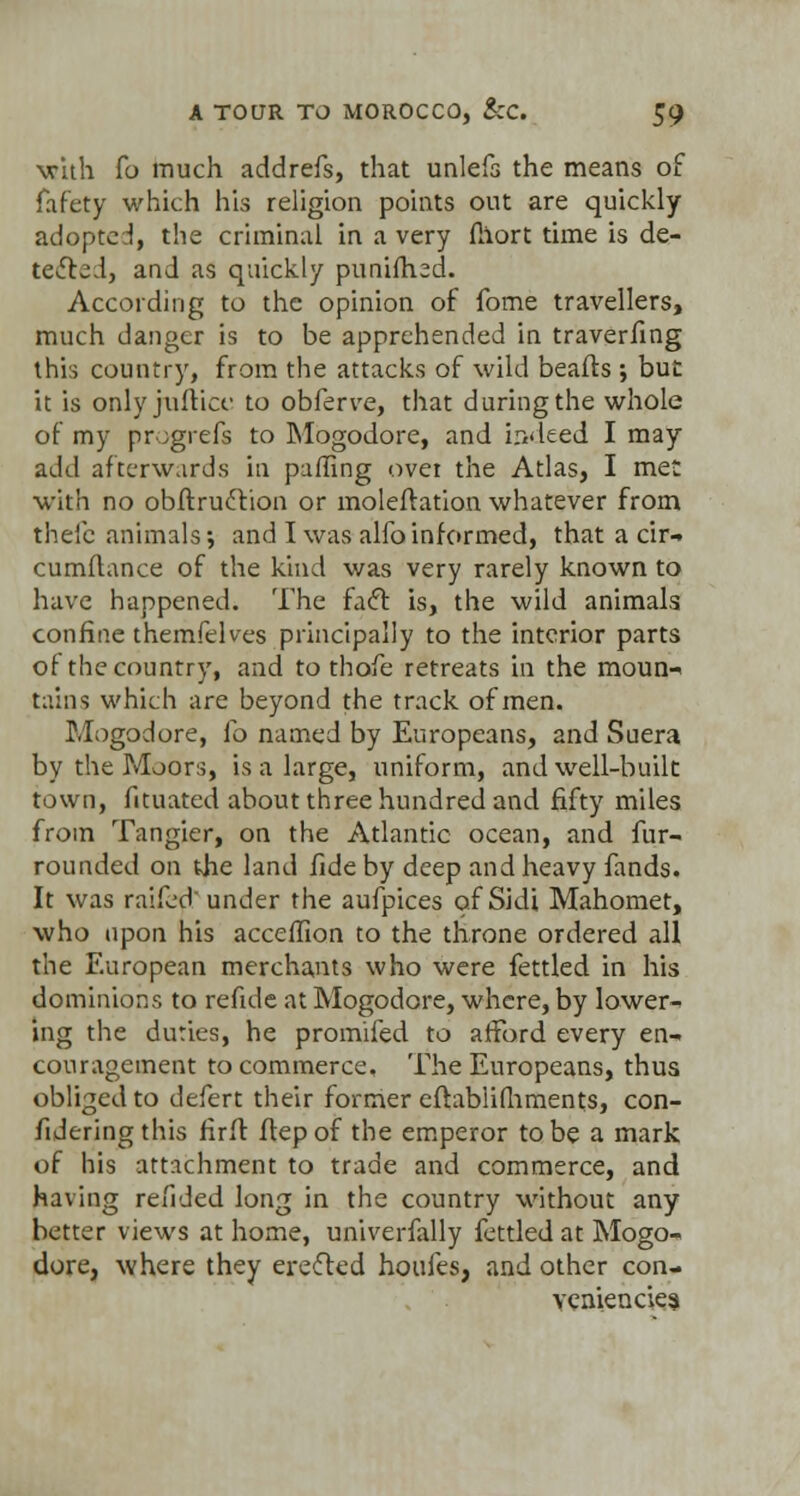 •with Co much addrefs, that unlefs the means of fafety which his religion points out are quickly adopted, the criminal in a very fllort time is de- tected, and as quickly punifhed. According to the opinion of fome travellers, much danger is to be apprehended in traverfing this country, from the attacks of wild beads ; but it is onlyjufricc to obferve, that during the whole of my progrefs to Mogodore, and indeed I may add afterwards in puffing ovet the Atlas, I met with no obftruction or moleff ation whatever from theic animals \ and I was alfo informed, that a cir-» cumftance of the kind was very rarely known to have happened. The fact is, the wild animals confine themfelves principally to the interior parts of the country, and to thofe retreats in the moun- tains which are beyond the track of men. Mogodore, fo named by Europeans, and Suera by the Moors, is a large, uniform, and well-built town, fituated about three hundred and fifty miles from Tangier, on the Atlantic ocean, and fur- rounded on the land fide by deep and heavy fands. It was raifed under the aufpices ofSidi Mahomet, who upon his acceffion to the throne ordered all the European merchants who were fettled in his dominions to refide at Mogodore, where, by lower- ing the duties, he promifed to afford every en- couragement to commerce. The Europeans, thus obliged to defert their former eftabiifhments, con- fideringthis firft fiep of the emperor to be a mark of his attachment to trade and commerce, and having refided long in the country without any better views at home, univerfally fettled at Mogo- dore, where they erected houfes, and other con- veniences