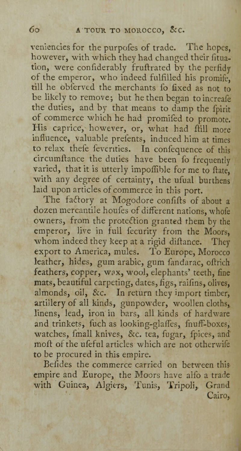 venlencies for the purpofes of trade. The hopes, however, with which they had changed their filia- tion, were confiderably fruftrated by the perfidy of the emperor, who indeed fulfilled his promife, till he obierved the merchants fo fixed as not to be likely to remove; but he then began toincreafe the duties, and by that means to damp the fpirit of commerce which he had promifed to promote. His caprice, however, or, what had ftill more influence, valuable prefents, induced him at times to relax thefe feventies. In confequence of this circumftance the duties have been fo frequently varied, that it is utterly impoffible for me to ftate, with any degree of certainty, the ufual burthens laid upon articles of commerce in this port. The factory at Mogodore confifts of about a dozen mercantile houfes of different nations, whofe owners, from the protection granted them by the emperor, live in full fecurity from the Moors, whom indeed they keep at a rigid diftance. They export to America, mules. To Europe, Morocco leather, hides, gum arabic, gum fandarac, oftrich feathers, copper, wax, wool, elephants' teeth, fine mats, beautiful carpeting, dates, figs, raifins, olives, almonds, oil, &c. In return they import timber, artillery of all kinds, gunpowder, woollen cloths, linens, lead, iron in bars, all kinds of hardware and trinkets, fuch as looking-glaffes, fnufF-boxes, watches, fmall knives, &c. tea, fugar, fpices, and moft of the ufeful articles which are not otherwife to be procured in this empire. Befides the commerce carried on between this empire and Europe, the Moors have alfo a trade with Guinea, Algiers, Tunis, Tripoli, Grand Cairo,