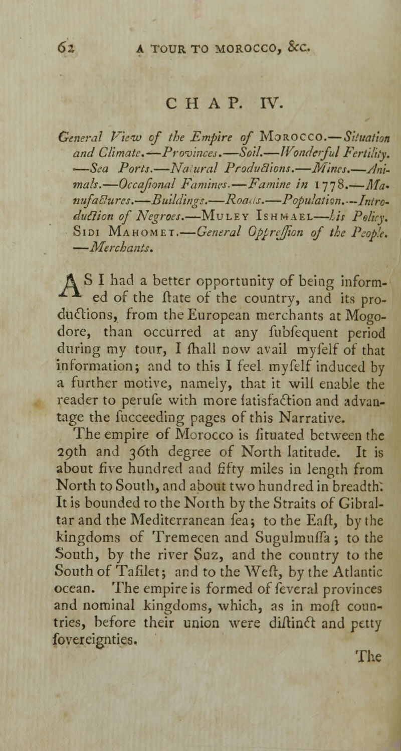 CHAP. IV. General Vienu of the Empire of Morocco.—Situation and Climate.—Provinces.—Soil.—Wonderful Fertility. •—Sea Ports.—Na:ural ProduBions.—Mines.—yJni- mals.—Occafional Famines.—Famine in I 778.—Ma- nufadures.—Buildings.—Roa-is.—Population.—Intro- duclion of Negroes.—Muley Ishmael—Lis Peltry. Sidi Mahomet.—General Qp^reffion of the People. —Merchants. A SI had a better opportunity of being inform- •*- *■ ed of the Irate of the country, and its pro- ductions, from the European merchants at Mogo- dore, than occurred at any fubfequent period during my tour, I fhall now avail myfelf of that information; and to this I feel myfelf induced by a further motive, namely, that it will enable the reader to perufe with more latisfaction and advan- tage the fucceeding pages of this Narrative. The empire of Morocco is iituated between the 29th and 36th degree of North latitude. It is about five hundred and fifty miles in length from North to South, and about two hundred in breadth'. It is bounded to the Noith by the Straits of Gibral- tar and the Mediterranean fea; to the Eaft, by the kingdoms of Tremecen and Sugulmuffa; to the South, by the river Suz, and the country to the South of Tafilet; and to the Weft, by the Atlantic ocean. The empire is formed of feveral provinces and nominal kingdoms, which, as in moft coun- tries, before their union were diftincl and petty fovereignties. The