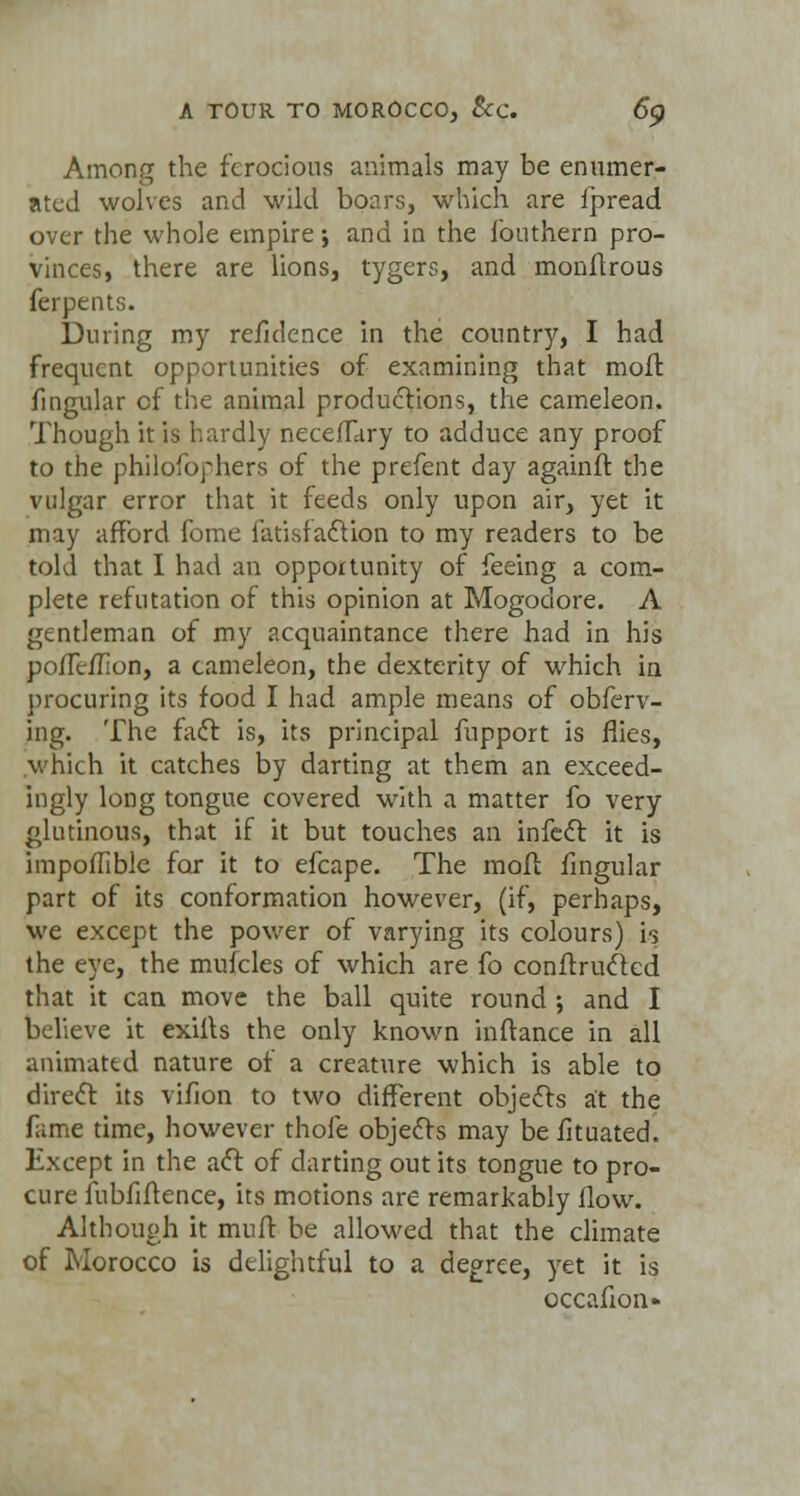 Among the ferocious animals may be enumer- ated wolves and wild boars, which are fpread over the whole empire; and in the fouthern pro- vinces, there are lions, tygcrs, and monftrous ferpents. During my reiulence in the country, I had frequent opportunities of examining that moft fingular cf the animal productions, the cameleon. Though it is hardly neceiTary to adduce any proof to the philosophers of the prefent day againft the vulgar error that it feeds only upon air, yet it may afford fome fatisfaclion to my readers to be told that I had an opportunity of feeing a com- plete refutation of this opinion at Mogodore. A gentleman of my acquaintance there had in his poiTe/Iion, a cameleon, the dexterity of which in procuring its food I had ample means of obferv- ing. The fact is, its principal fupport is flies, which it catches by darting at them an exceed- ingly long tongue covered with a matter fo very glutinous, that if it but touches an infect it is impoilible for it to efcape. The moft fingular part of its conformation however, (if, perhaps, we except the power of varying its colours) is the eye, the mufcles of which are fo conftructed that it can move the ball quite round ; and I believe it exifts the only known inftance in all animated nature of a creature which is able to direct its vifion to two different objects at the fame time, however thofe objects may be fituated. Except in the act of darting out its tongue to pro- cure fubfiftence, its motions are remarkably How. Although it muff be allowed that the climate of Morocco is delightful to a degree, yet it is occafion-