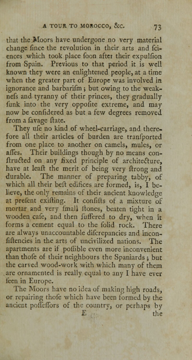 that the Moors have undergone no very material change fince the revolution in their arts and fci- ences which took place foon after their expulfion from Spain. Previous to that period it is well known they were an enlightened people, at a time when the greater part of Europe was involved in ignorance and barbarifm; but owing to the weak- nefs and tyranny of their princes, they gradually funk into the very oppofite extreme, and may now be confidered as but a few degrees removed from a favage ftate. They ufe no kind of wheel-carriage, and there- fore all their articles of burden are tranfported from one place to another on camels, mules, or afTes. Their buildings though by no means con- frructed on any fixed principle of architecture, have at leaft the merit of being very ftrong and durable. The manner of preparing tabby, of which all their beft edifices are formed, is, I be- lieve, the only remains of their ancient knowledge at prefent exifting. It confifts of a mixture of mortar and very fmall llones, beaten tight in a wooden cafe, and then fuffered to dry, when it forms a cement equal to the folid rock. There are always unaccountable difcrepancies and incon- fiftencies in the arts of uncivilized nations. The apartments are if pollible even more inconvenient than thofe of their neighbours the Spaniards ; but the carved wood-work with which many of them are ornamented is really equal to any I have ever leen in Europe. The Moors have no idea of making high roads, or repairing thofe which have been formed by the ancient poffeffors of the country, or perhaps by E the