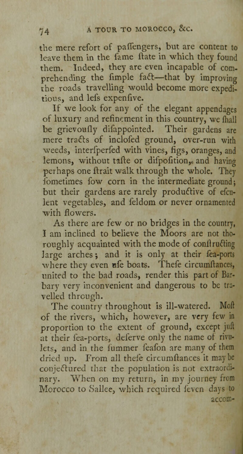the mere refort of paffengers, but are content to leave them in the fame ftate in which they found them. Indeed, they are even incapable of com- prehending the fimple fact:—that by improving the roads travelling would become more expedi- tious, and lefs expenfive. If we look for any of the elegant appendages of luxury and refinement in this country, we (hall be grievoufly difappointed. Their gardens are mere tracts of inclofed ground, over-run with weeds, interfperfed with vines, figs, oranges, and lemons, without tafte or difpofition,, and having perhaps one ftrait walk through the whole. They ibmetimes fow corn in the intermediate ground; but their gardens are rarely productive of efcu- lent vegetables, and feldom or never ornamented with flowers. As there are few or no bridges in the country, I am inclined to believe the Moors are not tho- roughly acquainted with the mode of conlhufting Jarge arches; and it is only at their fea-ports where they even nfe boats. Thefe circumftances, united to the bad roads, render this part of Bar- bary very inconvenient and dangerous to be tra- velled through. The country throughout is ill-watered. Moil of the rivers, which, however, are very few in proportion to the extent of ground, except juft at their fea-ports, deferve only the name of rivu- lets, and in the fummer feafon are many of them dried up. From all theie circumftances it maybe conjectured that the population is not extraordi- nary. When on my return, in my journey from Morocco to bailee, which required feven days to accom-