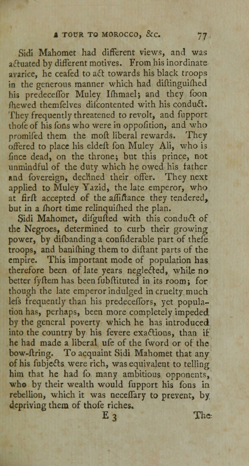 Sidi Mahomet had different views, and was aftuated by different motives. From his inordinate avarice, he ceafed to aft towards his black troops in the generous manner which had diftinguifhed his predeceflbr Muley Ifhmael; and they foon mewed themfelves difcontented with his conduct. They frequently threatened to revolt, and fupport thofe of his fons who were in oppofition, and who promifed them the moft liberal rewards. They offered to place his eldeft fon Muley Ali, who is fince dead, on the throne; but this prince, not unmindful of the duty which he owed his father and fovereign, declined their offer. They next applied to Muley Yazid, the late emperor, who at firft accepted of the affiftance they tendered, but in a fhort time relinquifhed the plan. Sidi Mahomet, difgufted with this conduct of the Negroes, determined to curb their growing power, by difbanding a confiderable part of thefe troops, and banifhing them to diftant parts of the empire. This important mode of population has therefore been of late years neglected, while no better fyftem has been fubftituted in its room; for though the late emperor indulged in cruelty much lefs frequently than his predeceffors, yet popula- tion has, perhaps, been more completely impeded by the general poverty which he has introduced into the country by his fevere exactions, than if he had made a liberal ufe of the fword or of the bow-ftring. To acquaint Sidi Mahomet that any of his fubje&s were rich, was equivalent to telling him that he had fo many ambitious opponents, who by their wealth would fupport his fons in rebellion, which it was necefTary to prevent, by depriving them of thofe riches. E 3 The.