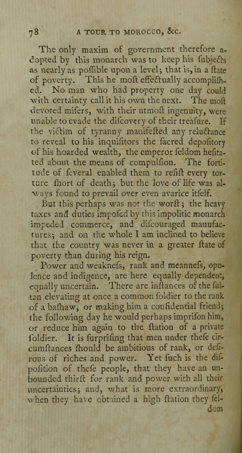 The only maxim of government therefore a- dopted by this monarch was to keep his fubjefts as nearly as poffible upon a level-, that is, in a ftate of poverty. This he moft effectually accomplim- ed. No man who had property one day could with certainty call it his own the next. The moft devoted mifers, with their utmoft ingenuity, were unable to evade the difcovery of their treafure. If the victim of tyranny manifefted any reluctance to reveal to his inquifitors the facred depofitory of his hoarded wealth, the emperor feldom hefita- ted about the means of compulfion. The forti- tude of fcveral enabled them to refift every tor- ture fhort of death; but the love of life was al- ways found to prevail over even avarice itfelf. But this perhaps was not the worft; the heavy taxes and duties impofed by this impolitic monarch impeded commerce, and difcouraged manufac- tures; and on the whole I am inclined to believe that the country was never in a greater ftate of poverty than during his reign. Power and weaknefs, rank and meannefs, opu- lence and indigence, are here equally dependent, equally uncertain. There are instances oftheful- tan elevating at once a common foldier to the rank of a bafhaw, or making him a confidential friend; the following day he would perhaps imprifon him, or reduce him again to the ftation of a private foldier. It is furprifing that men under thefe cir- cumftances mould be ambitious of rank, or defi- rous of riches and power. Yet fuch is the dif- poiition of thefe people, that they have an un- bounded thirft for rank and power with all their uncertainties; and, v/hat is more extraordinary, when they have obtained a high ftation they fel- dom