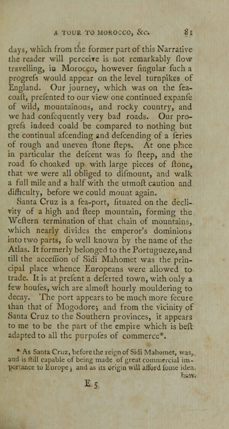 days, which from the former part of this Narrative the reader will perceive is not remarkably flow travelling, iu Morocco, however Angular fuch a progrefs would appear on the level turnpikes of England. Our journey, which was on the fea- coaft, prefented to our view one continued expanfe of wild, mountainous, and rocky country, and we had confequently very bad roads. Our pro- grefs indeed could be compared to nothing but the continual afcending and defcending of a feries of rough and uneven ftone fteps. At one place in particular the defcent was fo fteep, and the road fo choaked up with large pieces of ftone, that we were all obliged to difmount, and walk a full mile and a half with the utmoft caution and difficulty, before we could mount again. Santa Cruz is a fea-port, fituated on the decli- vity of a high and fteep mountain, forming the Weftern termination of that chain of mountains, which nearly divides the emperor's dominions into two parts, fo well known by the name of the Atlas. It formerly belonged to the Portugueze,and till the accellion of Sidi Mahomet was the prin- cipal place whence Europeans were allowed to trade. It is at prefent a deferted town, with only a few houfes, wich are almoft hourly mouldering to decay. The port appears to be much more fecure than that of Mogodore; and from the vicinity of Santa Cruz to the Southern provinces, it appears to me to be the part of the empire which is beft adapted to all the purpofes of commerce*. *As Santa Cruz, before the reign of Sidi Mahomet, was,, and is ftill capable of being made of great commercial im- portance to Europe} and as its origin will afford fome idea httVto E-5