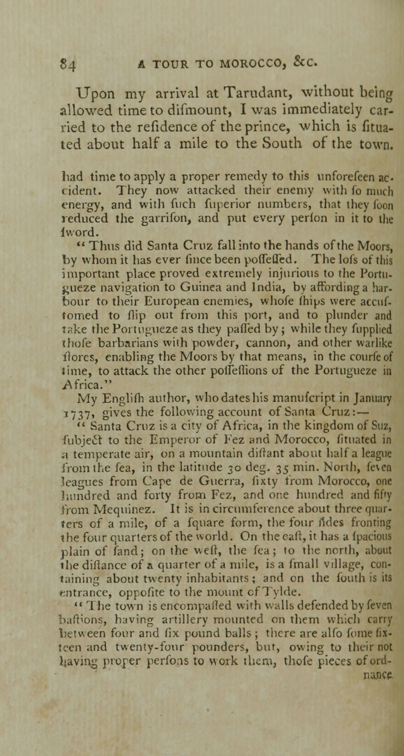 Upon my arrival at Tarudant, without being allowed time to difmount, I was immediately car- vied to the refidence of the prince, which is fitua- ted about half a mile to the South of the town. had time to apply a proper remedy to this unforefeen ac- cident. They now attacked their enemy with fo much energy, and with fnch fiiperior numbers, that they Coon reduced the garrifon, and put every perfon in it to the lword.  Thus did Santa Cruz fall into the hands of the Moors, by whom it has ever fince been poflefled. The lofs of this important place proved extremely injurious to the Portu- j;ueze navigation to Guinea and India, by affording a har- bour to their European enemies, whofe fhips were aecuf- tomed to flip out from this port, and to plunder and take the Poi-tngueze as they pafledby; while they fupplied thofe barbarians with powder, cannon, and other warlike ilorcs, enabling the Moors by that means, in the courfeof lime, to attack the other polleflions of the Portugueze in .Africa. My Englifh author, who dates his manufcript in January 1737, gives the following account of Santa Cruz:—  Santa Cruz is a city of Africa, in the kingdom of Suz, fubjeft to the Emperor of Fez and Morocco, fituated in i\ temperate air, on a mountain diflant about half a league from the fea, in the latitude 30 deg. 35 min. North, feven leagues from Cape de Guerra, fixty from Morocco, one hundred and forty from Fez, and one hundred and fif'y from Mequinez. It is in circumference about three quar« ters of a mile, of a fquare form, the four ildcs fronting the four quarters of the world. On the oaff, it has a fpacious plain of fand; on the weft, the fea; to the north, about the diftance of a quarter of a mile, is a fmall village, con- taining about twenty inhabitants; and on the fouth is its entrance, oppofite to the mount cfTylde.  1 lie town is encompalled with walls defended by feven bafb'ons, having artillery mounted on them which carry between four and fix pound balls ; tiicre are alfo fome fix- teen and twenty-four pounders, but, owing to their not having proper performs to work them, thofe pieces of ord- nance