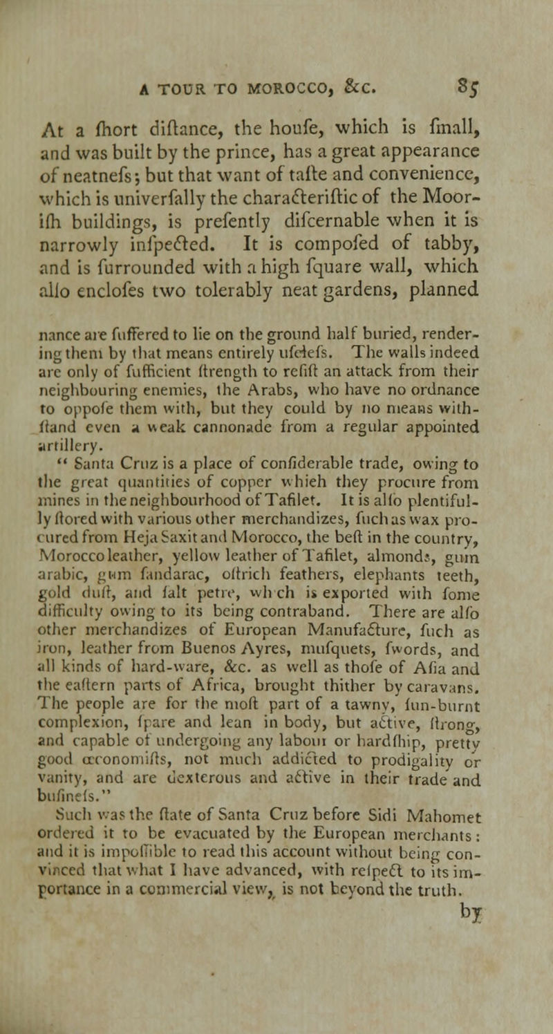 At a fhort diftance, the houfe, which is fmall, and was built by the prince, has a great appearance of neatnefs; but that want of tafte and convenience, which is univerfally the chara&eriftic of the Moor- ifh buildings, is prefently difcernable when it is narrowly infpe&ed. It is compofed of tabby, and is furrounded with a high fquare wall, which alio enclofes two tolerably neat gardens, planned nance are fuffercd to lie on the ground half buried, render- ing them by that means entirely ufHefs. The walls indeed arc only of fufficient ftrength to rcfift an attack from their neighbouring enemies, the Arabs, who have no ordnance to oppofe them with, but they could by no means with- fiand even a weak cannonade from a regular appointed artillery. Santa Cruz is a place of considerable trade, owing to the great quantities of copper whieh they procure from mines in the neighbourhood of Tafilet. It is alio plentiful- ly flored with various other merchandizes, fuchaswax pro- cured from Heja Saxit and Morocco, the beft in the country, Morocco leather, yellow leather of Tafilet, almonds, gum arabic, gwm fandarac, oftrich feathers, elephants teeth, gold dull, and fait petiv, wlrch is exported with fome difficulty owing to its being contraband. There are alfo other merchandizes of European Manufacture, fuch as iron, leather from Buenos Ayres, mufquets, fwords, and all kinds of hard-ware, &c. as well as thofe of Afia and the eaftern parts of Africa, brought thither by caravans. The people are for the moft part of a tawnv, fun-burnt complexion, (pare and lean in body, but active, flrono-, and capable of undergoing any labour or hardfhip, prettv good ceconomifts, not much addicted to prodigality or vanity, and are dexterous and active in their trade and bufinefs. Such was the rtate of Santa Cruz before Sidi Mahomet ordered it to be evacuated by the European merchants: and it is impoflible to read this account without being con- vinced that what I have advanced, with relpect. to its im- portance in a commercial view, is not bevondthe truth. by