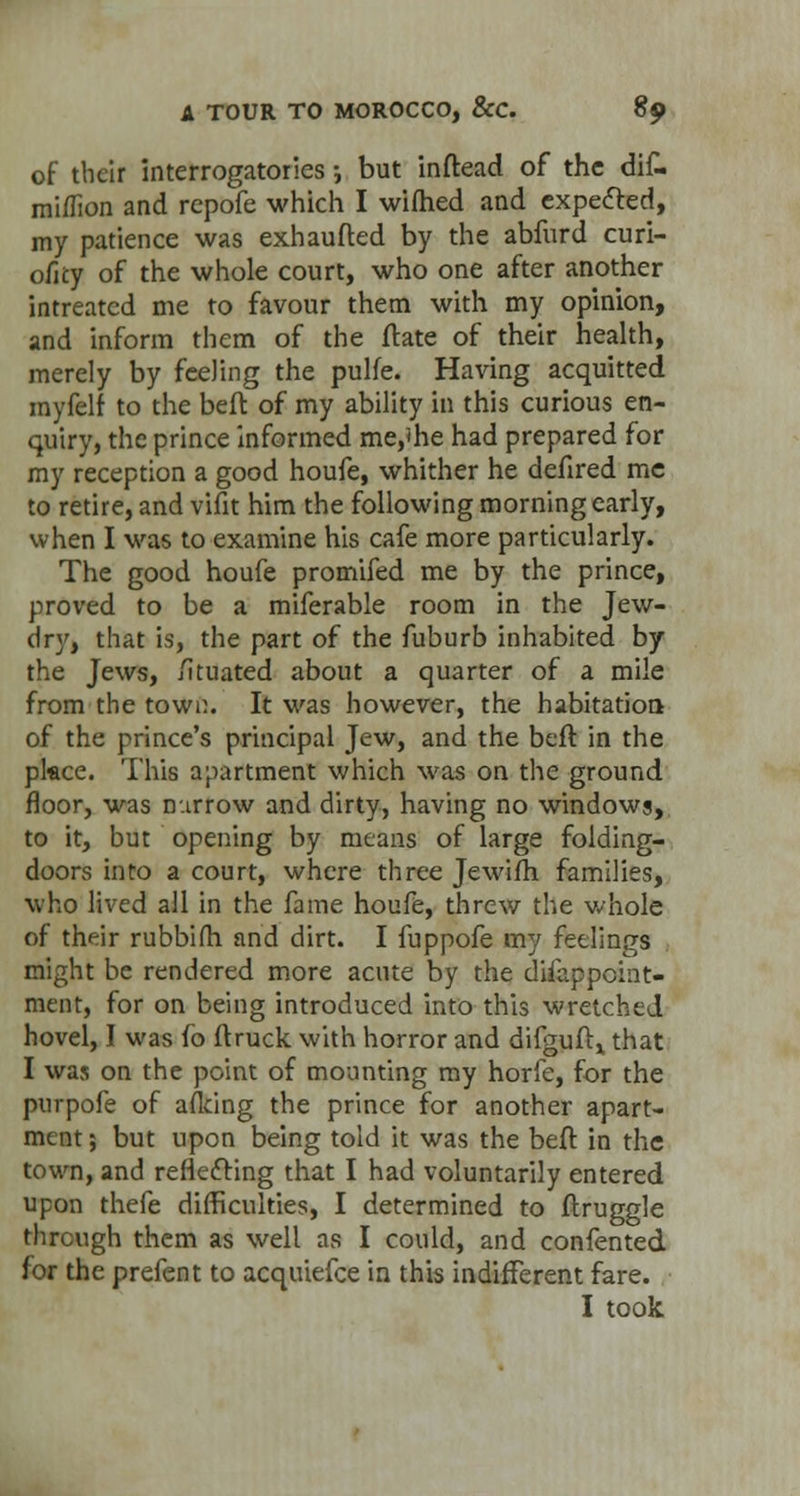 of their interrogatories ■-, but inftead of the dif- mi/fion and repofe which I wiftied and expected, my patience was exhaufted by the abfurd curi- oilty of the whole court, who one after another intreated me to favour them with my opinion, and inform them of the ftate of their health, merely by feeling the pulfe. Having acquitted myfelf to the beft of my ability in this curious en- quiry, the prince informed me,<he had prepared for my reception a good houfe, whither he defired mc to retire, and vifit him the following morning early, when I was to examine his cafe more particularly. The good houfe promifed me by the prince, proved to be a miferable room in the Jew- dry, that is, the part of the fuburb inhabited by the Jews, /ituated about a quarter of a mile from the town. It was however, the habitation of the prince's principal Jew, and the beft in the pkce. This apartment which was on the ground floor, was nurrow and dirty, having no windows, to it, but opening by means of large folding- doors into a court, where three Jewifh. families, who lived all in the fame houfe, threw the whole of their rubbifh and dirt. I fuppofe my feelings might be rendered more acute by the difappoiiit- ment, for on being introduced into this wretched hovel, I was fo ftruck with horror and difguftx that I was on the point of mounting my horfe, for the purpofe of a (king the prince for another apart- ment ; but upon being told it was the beft in the town, and reflecting that I had voluntarily entered upon thefe difficulties, I determined to ftruggle through them as well as I could, and confented for the prefent to acquiefce in this indifferent fare. I took