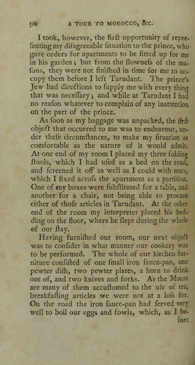 I took, however, the firft opportunity of repre- fentingmy disagreeable fituation to the prince, who gave orders for apartments to be fitted up for me in his garden •, but from the flownefs of the ma- fons, they were not finifhed in time for me to oc- cupy them before J left Tarudant. The prince's Jew had directions to fupply me with every thing that was neceiTary; and while at Tarudant I had no reafon whatever to complain of any inattention on the part of the prince. As foon as my baggage was unpacked, the firft object that occurred to me was to endeavour, un- der thefe circumftances, to make my fituation as comfortable as the nature of it would admit. At one end of my room I placed my three folding frools, which I had ufed as a bed on the road, and fcreened it off as well as I could with mats, which I fixed acrofs the apartment as a partition. One of my boxes were fubftituted for a table, and another for a chair, not being able to procure cither of thofe articles in Tarudant. At the other end of the room my interpreter placed his bed- ding on the floor, where he flept during the whole of our flay. Having furniihed our room, our next object was to confider in what manner our cookery was to be performed. The whole of our kitchen fur- niture confided of one fmall iron fauce-pan, one pewter dim, two pewter plates, a horn to drink out of, and two knives and forks. As the Moors are many of them accuftomed to the ufe of tea, breakfailing articles we were not at a lofs for. On the road the iron fauce-pan had ferved very well to boil our eggs and fowls, which, as I be- fore