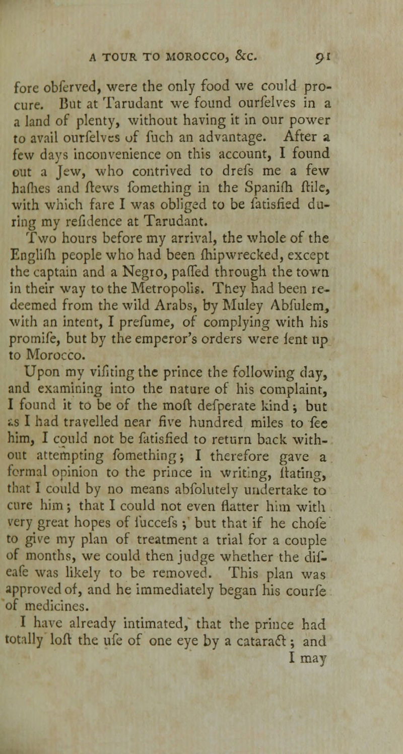 fore obferved, were the only food we could pro- cure. But at Tarudant we found ourfelves in a a land of plenty, without having it in our power to avail ourfelves of fuch an advantage. After a few days inconvenience on this account, I found out a Jew, who contrived to drefs me a few haflies and flews fomething in the Spanitri ftile, with which fare I was obliged to be fatisfied du- ring my refnlence at Tarudant. Two hours before my arrival, the whole of the Englifh people who had been fhipwrecked, except the captain and a Negro, paflfed through the town in their way to the Metropolis. They had been re- deemed from the wild Arabs, by Muley Abfulem, with an intent, I prefume, of complying with his promife, but by the emperor's orders were lent up to Morocco. Upon my viiltingthe prince the following day, and examining into the nature of his complaint, I found it to be of the raoft defperate kind i but i.s I had travelled near five hundred miles to fee him, I could not be fatisfied to return back with- out attempting fomething j I therefore gave a formal opinion to the prince in writing, flaring, that I could by no means abfolutely undertake to cure him; that I could not even flatter him with very great hopes of fuccefs •,' but that if he chofe to give my plan of treatment a trial for a couple of months, we could then judge whether the dif- eafe was likely to be removed. This plan was approved of, and he immediately began his courfe of medicines. I have already intimated, that the prince had totally loft the ufe of one eye by a cataract; and I may