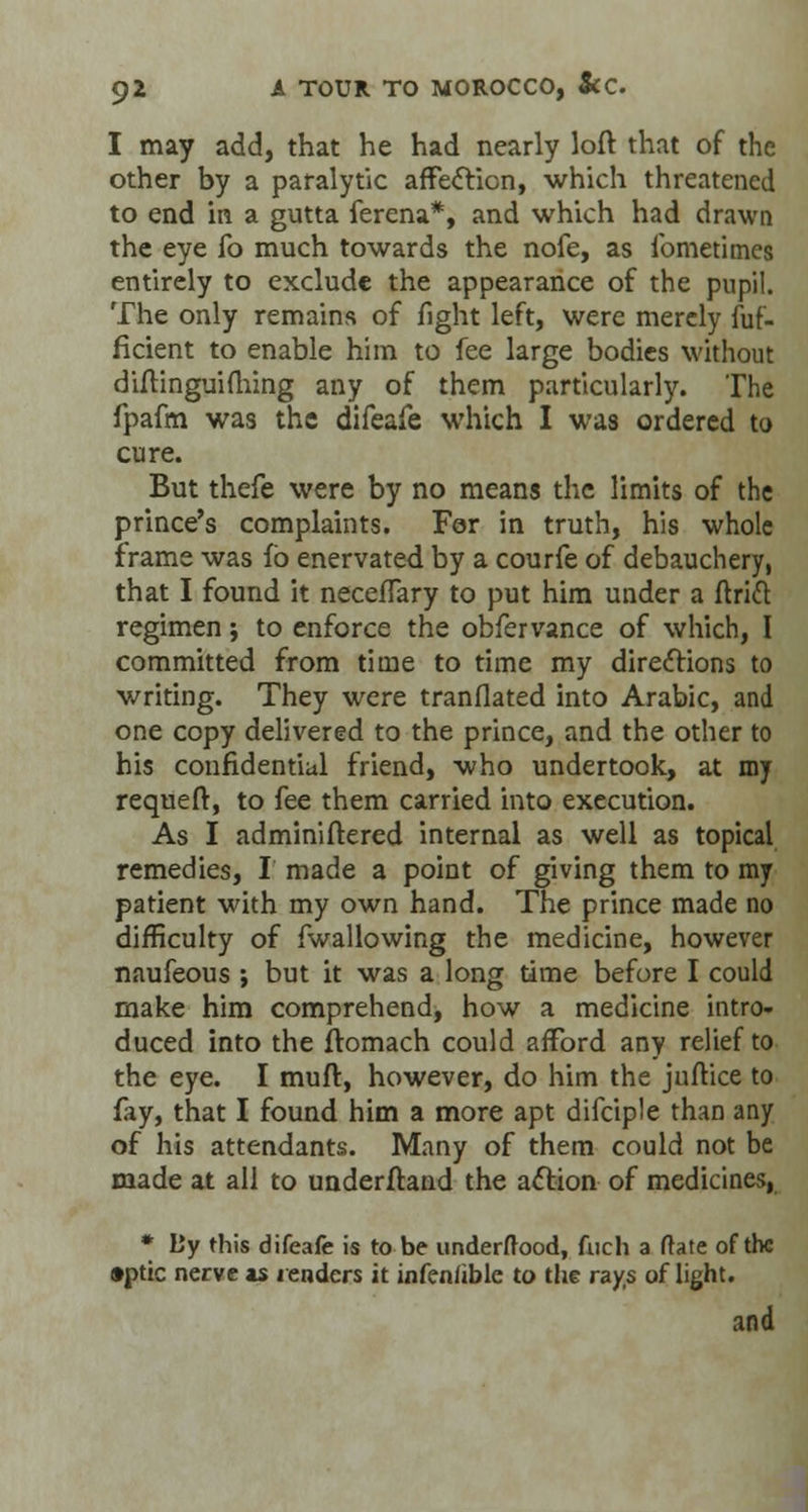I may add, that he had nearly loft that of the other by a paralytic affecYion, which threatened to end in a gutta ferena*, and which had drawn the eye fo much towards the nofe, as fometimes entirely to exclude the appearance of the pupil. The only remains of fight left, were merely fuf- flcient to enable him to fee large bodies without diflinguifhing any of them particularly. The fpafm was the difeafe which I was ordered to cure. But thefe were by no means the limits of the prince's complaints. For in truth, his whole frame was fb enervated by a courfe of debauchery, that I found it neceffary to put him under a ftritt regimen; to enforce the obfervance of which, I committed from time to time my directions to writing. They were tranflated into Arabic, and one copy delivered to the prince, and the other to his confidential friend, who undertook, at my requeft, to fee them carried into execution. As I adminiftered internal as well as topical remedies, I made a point of giving them to my patient with my own hand. The prince made no difficulty of fwallowing the medicine, however naufeous ; but it was a long time before I could make him comprehend, how a medicine intro- duced into the ftomach could afford any relief to the eye. I muft, however, do him the julfice to fay, that I found him a more apt difciple than any of his attendants. Many of them could not be made at all to underftand the action of medicines, * L'y this difeafe is to be underftood, fuch a (late of the •ptic nerve as renders it infenhble to the rays of light. and