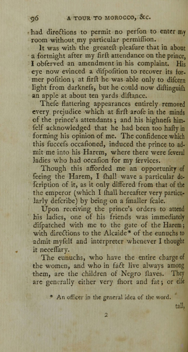 had directions to permit no perfon to enter my room without my particular permiffion. It was with the greateft pleafure that in about a fortnight after my firft attendance on the prince, I obferved an amendment in his complaint. His eye now evinced a dilpofition to recover its for- mer pofition; at firft he was able only to difcern light from darknefs, but he could now diftinguifh an apple at about ten yards diftance. Thefe flattering appearances entirely removed every prejudice which at firft arofe in the minds of the prince's attendants ; and his highnefs him- felf acknowledged that he had been too hafty in forming his opinion of me. The confidence which this fuccefs occafioned, induced the prince to ad- mit me into his Harem, where there were feveral ladies who had occafion for my fervices. Though this afforded me an opportunity of feeing the Harem, I (hall wave a particular de- fcription of it, as it only differed from that of the the emperor (which I (hall hereafter very particu- larly defcribe) by being on a fmaller fcale. Upon receiving the prince's orders to attend his ladies, one of his friends was immediately difpatched with me to the gate of the Harem; with directions to the Alcaide* of the eunuchs to admit myfelt and interpreter whenever I thought it necefTary. The eunuchs, who have the entire charge of the women, and who in fact live always among them, are the children of Negro flaves. They are generally either very fhort and fat; or elfe * An officer in the general idea of the word. tall, 2