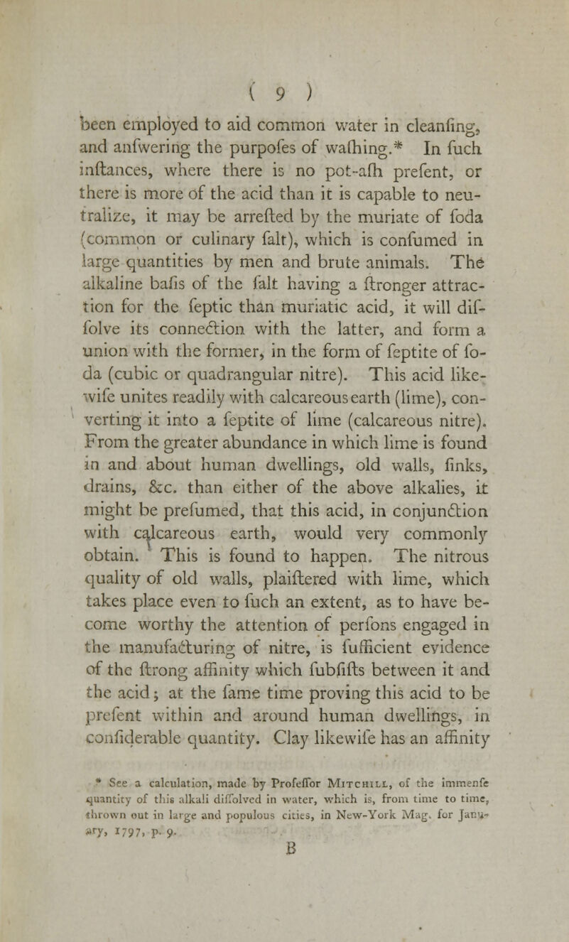 been employed to aid common water in cleanfing, and anfwering the purpofes of warning.* In fuch inftances, where there is no pot-afh prefent, or there is more of the acid than it is capable to neu- tralize, it may be arrefted by the muriate of foda (common or culinary fait), which is confumed in large quantities by men and brute animals. The alkaline bafis of the fait having a ftronp-er attrac- tion for the feptic than muriatic acid, it will dif- folve its connection with the latter, and form a union with the former, in the form of feptite of lb- da (cubic or quadrangular nitre). This acid like- wife unites readily with calcareous earth (lime), con- verting it into a feptite of lime (calcareous nitre). From the greater abundance in which lime is found in and about human dwellings, old walls, finks, drains, &c. than either of the above alkalies, it might be prefumed, that this acid, in conjunction with calcareous earth, would very commonly obtain. This is found to happen. The nitrous quality of old walls, plaiftered with lime, which takes place even to fuch an extent, as to have be- come worthy the attention of perfons engaged in the manufacturing of nitre, is fumcient evidence of the ftrong affinity which fubfifts between it and the acid; at the fame time proving this acid to be prefent within and around human dwellings, in considerable quantity. Clay likevvife has an affinity * See a calculation, made by ProfefTor Mitchill, of the immenfe quantity of this alkali diffolved in water, which is, from time to time, thrown out in large and populous cities, in New-York Mag. for Jar:-;- »T» 1797. p- 9- B