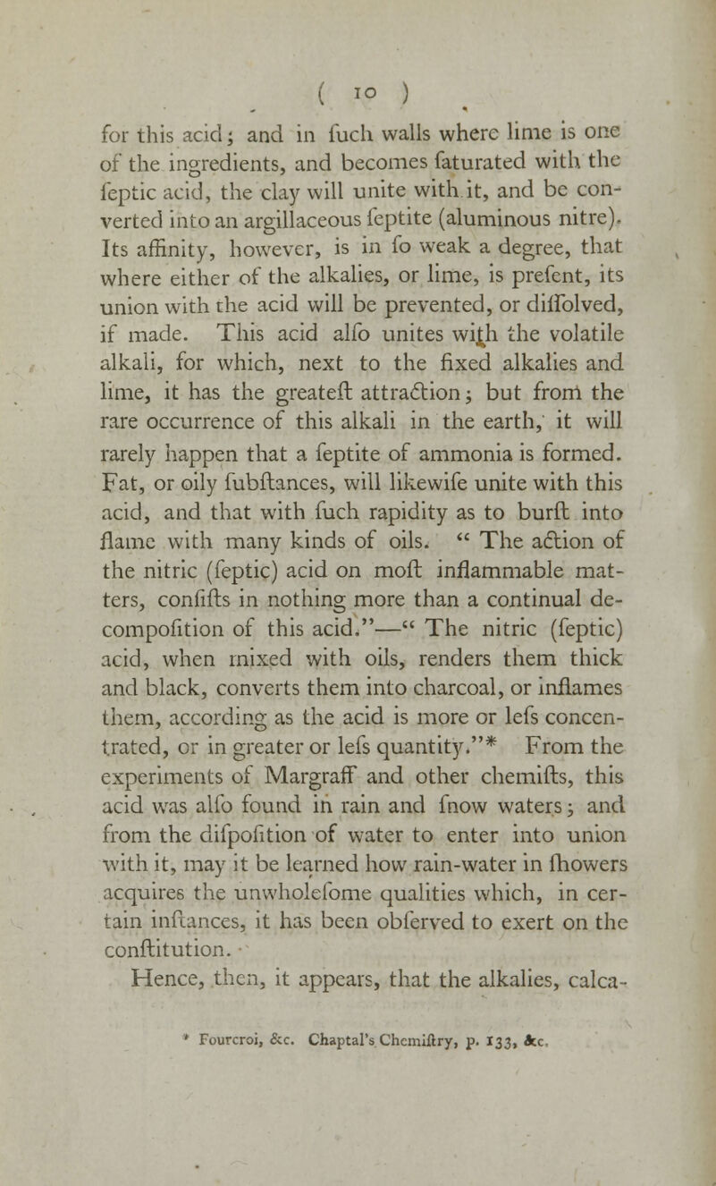 for this acid; and in fuch walls where lime is one of the ingredients, and becomes faturated with the feptic acid, the clay will unite with it, and be con- verted into an argillaceous feptite (aluminous nitre). Its affinity, however, is in fo weak a degree, that where either of the alkalies, or lime, is prefent, its union with the acid will be prevented, or diflblved, if made. This acid alfo unites wi£h the volatile alkali, for which, next to the fixed alkalies and lime, it has the greateft attraction; but from the rare occurrence of this alkali in the earth, it will rarely happen that a feptite of ammonia is formed. Fat, or oily fubflances, will likewife unite with this acid, and that with fuch rapidity as to burft into flame with many kinds of oils.  The action of the nitric (feptic) acid on moft inflammable mat- ters, confifts in nothing more than a continual de- compofition of this acid.— The nitric (feptic) acid, when mixed with oils, renders them thick and black, converts them into charcoal, or inflames them, according as the acid is more or lefs concen- trated, or in greater or lefs quantity.* From the experiments of Margraff and other chemifts, this acid was alfo found in rain and fnow waters; and from the difpofition of water to enter into union with it, may it be learned how rain-water in fhowers acquires the unwholefome qualities which, in cer- tain infeances, it has been obferved to exert on the conftitution. Hence, then, it appears, that the alkalies, calca- * Fourcroi, &c. Chaptal's Chcmiftry, p. 133, Ace,